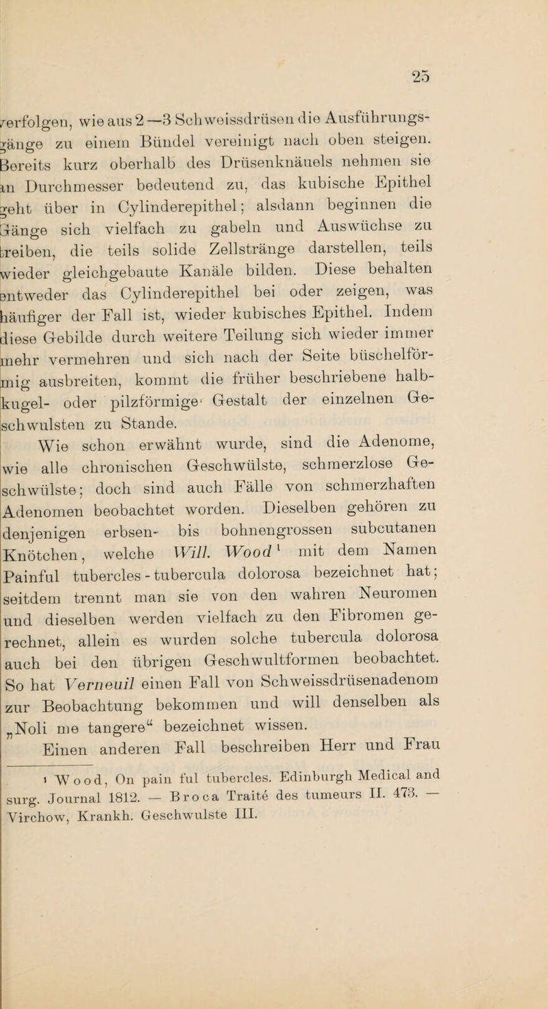 verfolgen, wie aus 2 —3 Sch weissdrüsen die Ausführungs- yän^e zu einem Bündel vereinigt nach oben steigen. 3 O , Bereits kurz oberhalb des Drüsenknäuels nehmen sie m Durchmesser bedeutend zu, das kubische Epithel geht über in Cylinderepithel; alsdann beginnen die Dange sich vielfach zu gabeln und Auswüchse zu treiben, die teils solide Zellstränge darstellen, teils wieder gleichgebaute Kanäle bilden. Diese behalten entweder das Cylinderepithel bei oder zeigen, was häufiger der Fall ist, wieder kubisches Epithel. Indem diese Gebilde durch weitere Teilung sich wieder immer mehr vermehren und sich nach der Seite büschelför- mig ausbreiten, kommt die früher beschriebene halb¬ kugel- oder pilzförmige* Gestalt der einzelnen Ge¬ schwülsten zu Stande. Wie schon erwähnt wurde, sind die Adenome, wie alle chronischen Geschwülste, schmerzlose Ge¬ schwülste; doch sind auch Fälle von schmerzhaften Adenomen beobachtet worden. Dieselben gehören zu denjenigen erbsen- bis bohnengrossen subcutanen Knötchen, welche Will. Wood1 mit dem Namen Painful tubercles - tubercula dolorosa bezeichnet hat; seitdem trennt man sie von den wahren Neuromen und dieselben werden vielfach zu den f ibromen ge¬ rechnet, allein es wurden solche tubercula dolorosa auch bei den übrigen Gesellwultformen beobachtet. So hat Verneuil einen Fall von Schweissdrüsenadenom zur Beobachtung bekommen und will denselben als „Noli me tangere“ bezeichnet wissen. Einen anderen Fall beschreiben Herr und i rau i Wood, On pain ful tubercles. Edinburgh Medical and surg. Journal 1812. — Broca Traite des tumeurs II. 473. — Virchow, Krankh. Geschwülste III.