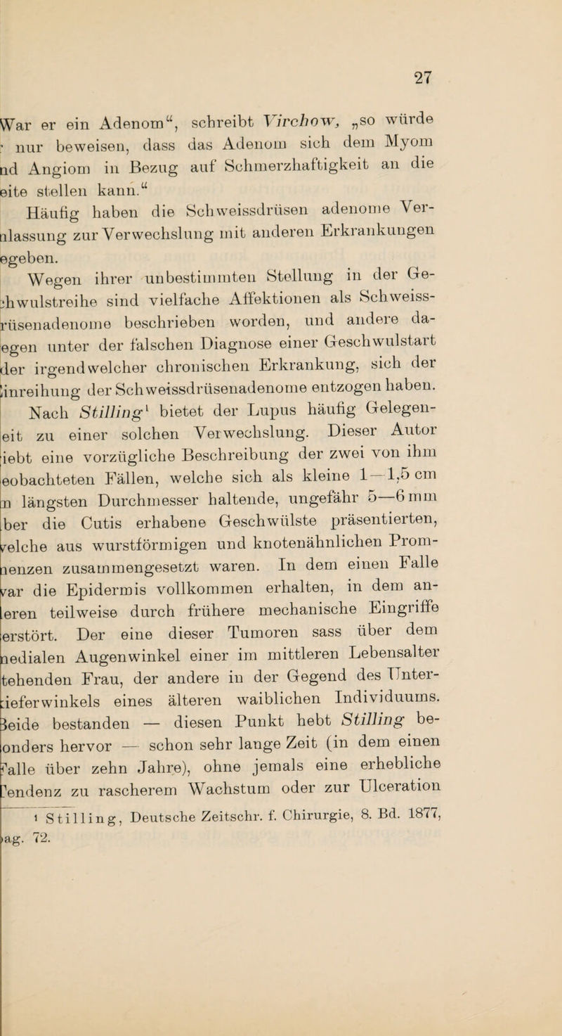 War er ein Adenom u, schreibt T irchow, „so würde nur beweisen, dass das Adenom sich dem Myom nd Angiom in Bezug aut Schmerzhaftigkeit an die eite stellen kann.u Häutig haben die Schweissdrüsen adenome Ver- nlassung zur Verwechslung mit anderen Erkrankungen egeben. Wegen ihrer unbestimmten Stellung in der Ge- jhwulstreihe sind vielfache Aifektionen als Schweiss- rüsenadenome beschrieben worden, und andeie da egen unter der falschen Diagnose einer Geschwulstart der irgendwelcher chronischen Erkrankung, sich der linreihung der Sch weissdrüsenadenome entzogen haben. Nach Stillingl bietet der Lupus häutig Gelegen- eit zu einer solchen Verwechslung. Dieser Autor ;iebt eine vorzügliche Beschreibung der zwei von ihm eobachteten Fällen, welche sich als kleine 1—1,5 cm n längsten Durchmesser haltende, ungefähr 5 6 mm ber die Cutis erhabene Geschwülste präsentierten, welche aus wurstförmigen und knotenähnlichen Prom- mnzen zusammengesetzt waren. In dem einen Falle ^ar die Epidermis vollkommen erhalten, in dem an¬ dren teilweise durch frühere mechanische Eingriffe erstört. Der eine dieser Tumoren sass über dem nedialen Augenwinkel einer im mittleren Lebensalter teilenden Frau, der andere in der Gegend des TJnter- deferwinkeis eines älteren waiblichen Individuums. 3eide bestanden — diesen Punkt hebt Stilling be- onders hervor — schon sehr lange Zeit (in dem einen falle über zehn Jahre), ohne jemals eine erhebliche ?endenz zu rascherem Wachstum oder zur Ulceration i Stilling, Deutsche Zeitschr. f. Chirurgie, 8. Bd. 1877, >ag- 72.