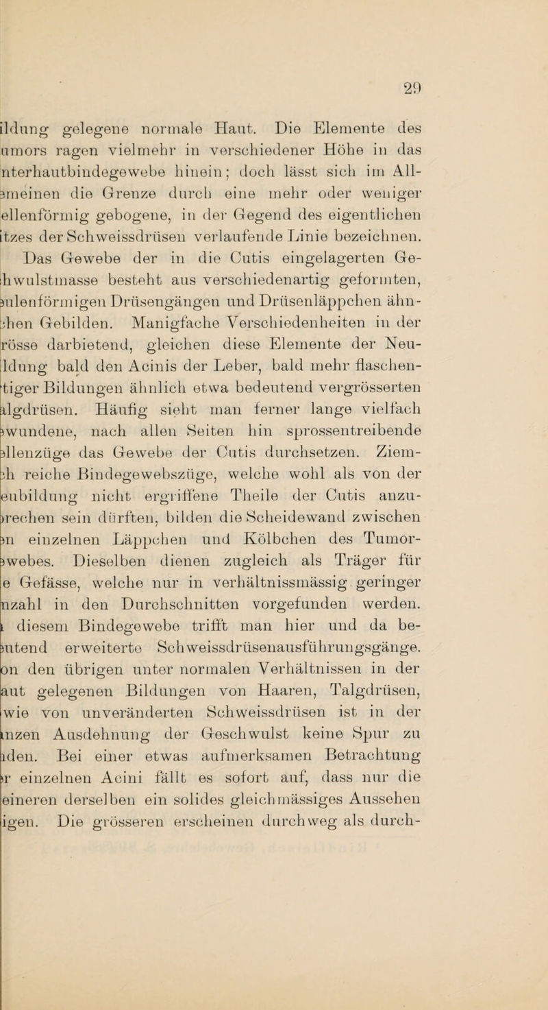 2<) ildung gelegene normale Haut. Die Elemente des umors ragen vielmehr in verschiedener Höhe in das nterhautbindegewebe hinein; doch lässt sich im All- 3m einen die Grenze durch eine mehr oder weniger ellenförmig gebogene, in der Gegend des eigentlichen itzes der Schweissdriisen verlaufende Linie bezeichnen. Das Gewebe der in die Cutis eingelagerten Ge- lhwulstmasse besteht aus verschiedenartig geformten, bulenförmigen Drüsengängen und Drüsenläppchen ähn- bhen Gebilden. Manigfache Verschiedenheiten in der rosse darbietend, gleichen diese Elemente der Neu- ldung bald den Acinis der Leber, bald mehr flaschen¬ tiger Bildungen ähnlich etwa bedeutend vergrösserten rlgdrüsen. Häufig sieht man ferner lange vielfach jwundene, nach allen Seiten hin sprossentreibende dlenziige das Gewebe der Cutis durchsetzen. Ziem- ih reiche Bindegewebszüge, welche wohl als von der eubildung nicht ergriffene Theile der Cutis anzu- )rechen sein dürften, bilden die Scheidewand zwischen m einzelnen Läppchen und Kölbchen des Tumor- jwebes. Dieselben dienen zugleich als Träger für e Gefässe, welche nur in verhältnissmässig geringer nzahl in den Durchschnitten vorgefunden werden. l diesem Bindegewebe trifft man hier und da be- mtend erweiterte Sch weissdrüsenausführungsgänge. on den übrigen unter normalen Verhältnissen in der aut gelegenen Bildungen von Haaren, Talgdrüsen, wie von unveränderten Schweissdriisen ist in der inzen Ausdehnung der Geschwulst keine Spur zu iden. Bei einer etwas aufmerksamen Betrachtung >r einzelnen Acini fällt es sofort auf, dass nur die eineren derselben ein solides gleich massiges Aussehen igen. Die grösseren erscheinen durchweg als durch-