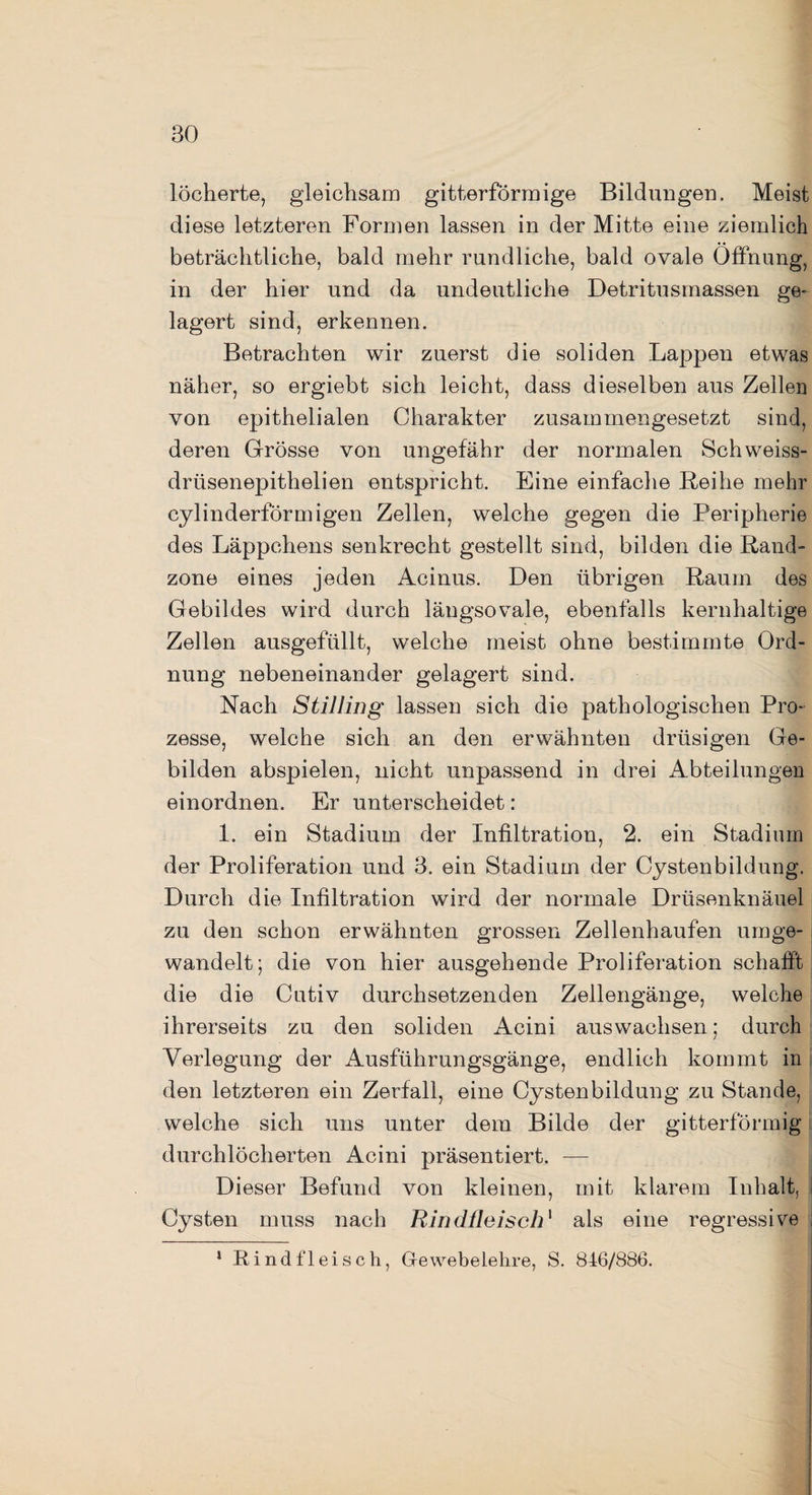 BO löcherte, gleichsam gitterförmige Bildungen. Meist diese letzteren Formen lassen in der Mitte eine ziemlich beträchtliche, bald mehr rundliche, bald ovale Öffnung, in der hier und da undeutliche Detritusmassen ge¬ lagert sind, erkennen. Betrachten wir zuerst die soliden Lappen etwas näher, so ergiebt sich leicht, dass dieselben aus Zellen von epithelialen Charakter zusammengesetzt sind, deren Grösse von ungefähr der normalen Schweiss- drüsenepithelien entspricht. Eine einfache Bei he mehr cylinderförmigen Zellen, welche gegen die Peripherie des Läppchens senkrecht gestellt sind, bilden die Rand¬ zone eines jeden Acinus. Den übrigen Raum des Gebildes wird durch längsovale, ebenfalls kernhaltige Zellen ausgefüllt, welche meist ohne bestimmte Ord¬ nung nebeneinander gelagert sind. Nach Stilling lassen sich die pathologischen Pro¬ zesse, welche sich an den erwähnten drüsigen Ge¬ bilden abspielen, nicht unpassend in drei Abteilungen einordnen. Er unterscheidet: 1. ein Stadium der Infiltration, 2. ein Stadium der Proliferation und B. ein Stadium der Cystenbildung. Durch die Infiltration wird der normale Drüsenknäuel zu den schon erwähnten grossen Zellenhaufen umge¬ wandelt 5 die von hier ausgehende Proliferation schafft die die Cutiv durchsetzenden Zellengänge, welche ihrerseits zu den soliden Acini auswachsen; durch Verlegung der Ausführungsgänge, endlich kommt in den letzteren ein Zerfall, eine Cystenbildung zu Stande, welche sich uns unter dem Bilde der gitterförmig durchlöcherten Acini präsentiert. — Dieser Befund von kleinen, mit klarem Inhalt, Cysten muss nach Rindfleisch1 als eine regressive i —