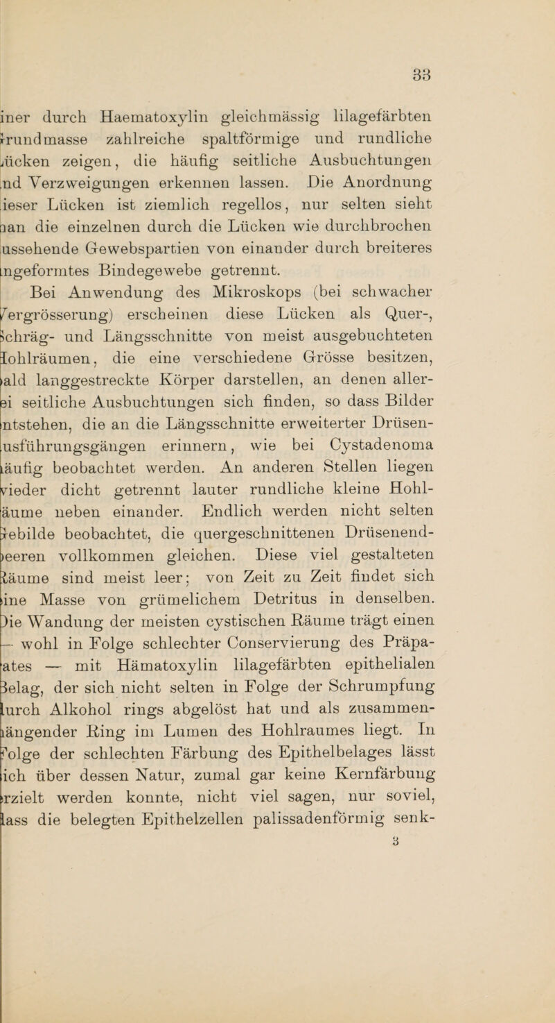 38 iner durch Haematoxylin gleichmässig lilagefärbten Irundmasse zahlreiche spaltförmige und rundliche nicken zeigen, die häufig seitliche Ausbuchtungen .nd Verzweigungen erkennen lassen. Die Anordnung ieser Lücken ist ziemlich regellos, nur selten sieht □ an die einzelnen durch die Lücken wie durchbrochen ussehende Gewebspartien von einander durch breiteres Lngeformtes Bindegewebe getrennt. Bei Anwendung des Mikroskops (bei schwacher /ergrösserung) erscheinen diese Lücken als Quer-, >chräg- und Längsschnitte von meist ausgebuchteten lohlräumen, die eine verschiedene Grösse besitzen, •ald langgestreckte Körper darstellen, an denen aller- ei seitliche Ausbuchtungen sich finden, so dass Bilder ntstehen, die an die Längsschnitte erweiterter Drüsen¬ usführungsgängen erinnern, wie bei Cystadenoma Läufig beobachtet werden. An anderen Stellen liegen nieder dicht getrennt lauter rundliche kleine Hohl- äume neben einander. Endlich werden nicht selten Gebilde beobachtet, die quergeschnittenen Driisenend- >eeren vollkommen gleichen. Diese viel gestalteten läume sind meist leer; von Zeit zu Zeit findet sich sine Masse von griimelichem Detritus in denselben. )ie Wandung der meisten cystischen Räume trägt einen — wohl in Folge schlechter Conservierung des Präpa- ates — mit Hämatoxylin lilagefärbten epithelialen 3elag, der sich nicht selten in Folge der Schrumpfung lurch Alkohol rings abgelöst hat und als zusammen¬ längender Ring im Lumen des Hohlraumes liegt. In folge der schlechten Färbung des Epithelbelages lässt ich über dessen Natur, zumal gar keine Kernfärbung srzielt werden konnte, nicht viel sagen, nur soviel, lass die belegten Epithelzellen palissadenförmig senk-