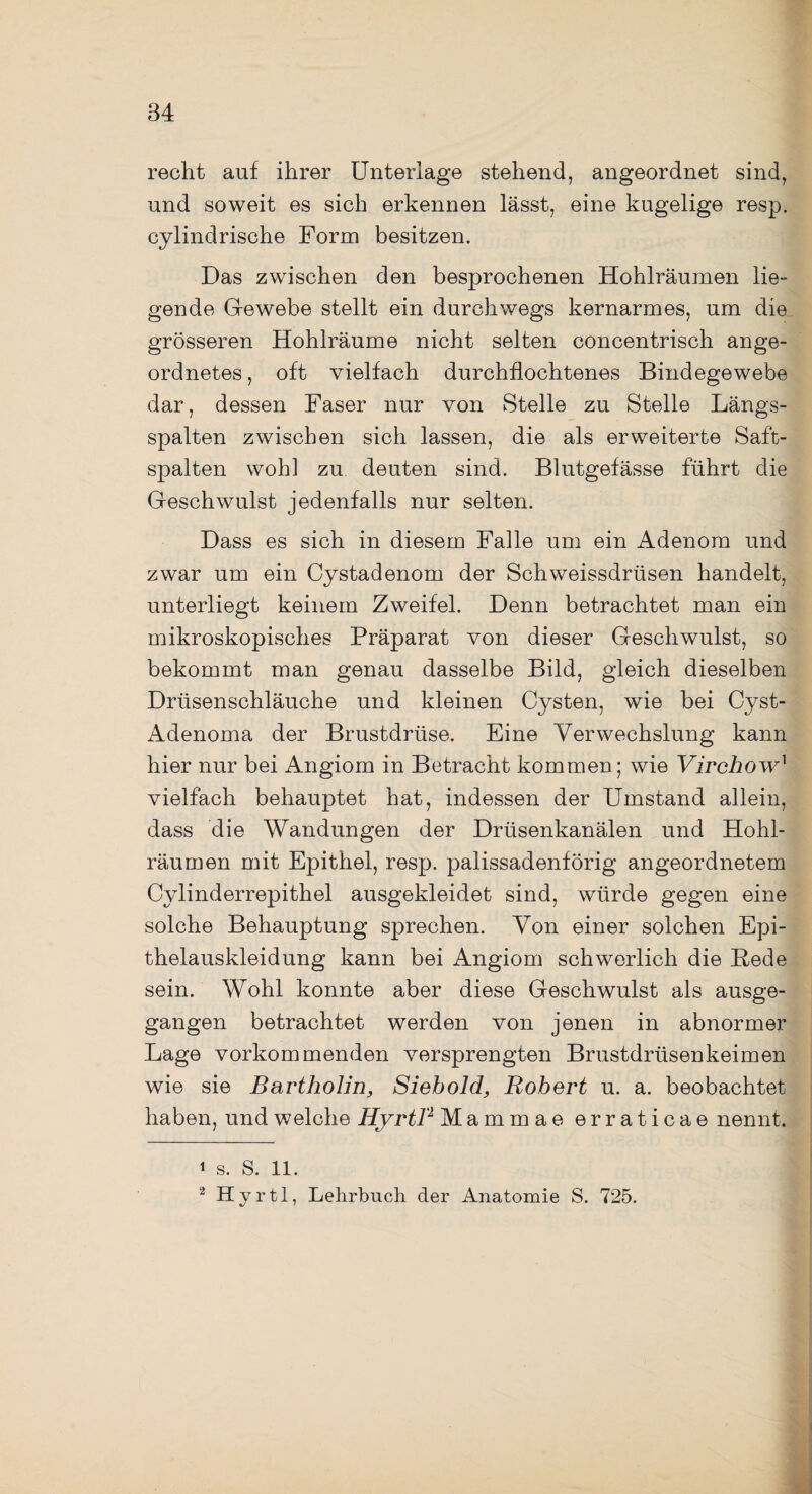 recht auf ihrer Unterlage stehend, angeordnet sind, und soweit es sich erkennen lässt, eine kugelige resp. cylindrische Form besitzen. Das zwischen den besprochenen Hohlräumen lie¬ gende Gewebe stellt ein durchwegs kernarmes, um die grösseren Hohlräume nicht selten concentrisch ange¬ ordnetes , oft vielfach durchflochtenes Bindegewebe dar, dessen Faser nur von Stelle zu Stelle Längs¬ spalten zwischen sich lassen, die als erweiterte Saft¬ spalten wohl zu deuten sind. Blutgefässe führt die Geschwulst jedenfalls nur selten. Dass es sich in diesem Falle um ein Adenom und zwar um ein Cystadenom der Schweissdriisen handelt, unterliegt keinem Zweifel. Denn betrachtet man ein mikroskopisches Präparat von dieser Geschwulst, so bekommt man genau dasselbe Bild, gleich dieselben Drüsenschläuche und kleinen Cysten, wie bei Cyst- Adenoma der Brustdrüse. Eine Verwechslung kann hier nur bei Angiom in Betracht kommen; wie Virchow1 2 vielfach behauptet hat, indessen der Umstand allein, dass die Wandungen der Drüsenkanälen und Hohl¬ räumen mit Epithel, resp. palissadenförig angeordnetem Cylinderrepithel ausgekleidet sind, würde gegen eine solche Behauptung sprechen. Von einer solchen Epi¬ thelauskleidung kann bei Angiom schwerlich die Hede sein. Wohl konnte aber diese Geschwulst als ausge¬ gangen betrachtet werden von jenen in abnormer Lage vorkommenden versprengten Brustdrüsenkeimen wie sie Bartholin, Siebold, Robert u. a. beobachtet haben, und welche Hyrtl'1 Mammae erraticae nennt. 1 s. S. 11. 2 Hyrtl, Lehrbuch der Anatomie S. 725.