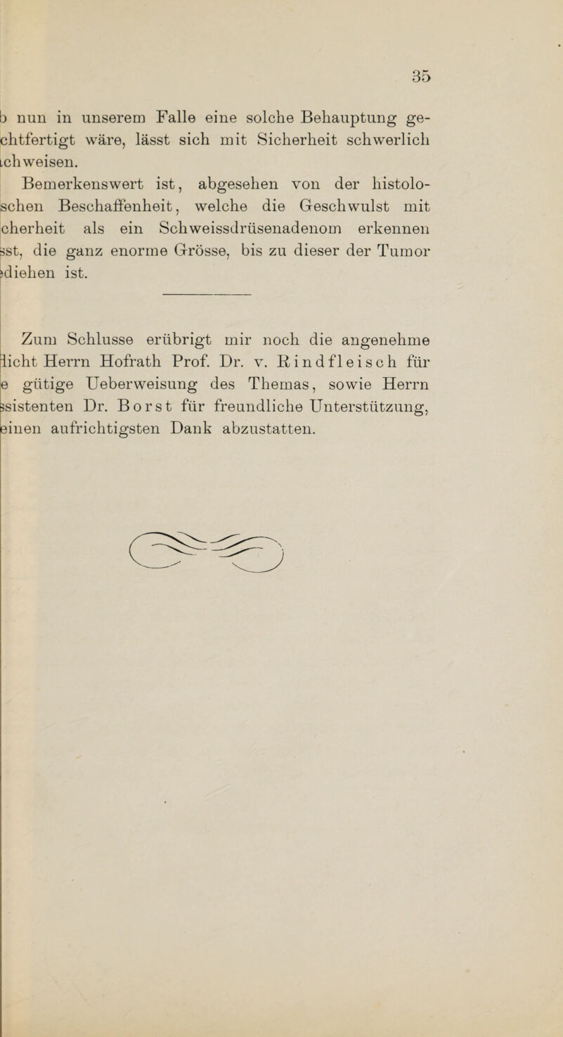 b nun in unserem Falle eine solche Behauptung ge- chtfertigt wäre, lässt sich mit Sicherheit schwerlich ich weisen. Bemerkenswert ist, abgesehen von der histolo- schen Beschaffenheit, welche die Geschwulst mit cherheit als ein Schweissdrüsenadenom erkennen sst, die ganz enorme Grösse, bis zu dieser der Tumor Ziehen ist. Zum Schlüsse erübrigt mir noch die angenehme licht Herrn Hofrath Prof. Dr. v. Rindfleisch für e gütige Ueberweisung des Themas, sowie Herrn ssistenten Dr. Borst für freundliche Unterstützung, einen aufrichtigsten Dank abzustatten.