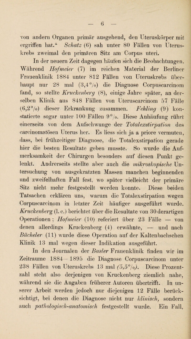 von andern Organen primär ausgehend, den Uteruskörper mit ergriffen hat.“ Schatz (6) sah unter 80 Fällen von Uterus¬ krebs zweimal den primären Sitz am Corpus uteri. In der neuern Zeit dagegen häufen sich die Beobachtungen. Während Hofmeier (7) im reichen Material der Berliner Frauenklinik 1884 unter 812 Fällen von Uteruskrebs über¬ haupt nur 28 mal (3,4°/o) die Diagnose Corpuscarcinom fand, so stellte Kruckenberg (8), einige Jahre später, an der¬ selben Klinik aus 848 Fällen von IJteruscarcinom 57 Fälle (6,2 °/o) dieser Erkrankung zusammen. Fehling (9) kon¬ statierte sogar unter 100 Fällen 9%. Diese Anhäufung rührt einerseits von dem Aufschwünge der Totalexstirpation des carcinomatösen Uterus her. Es liess sich ja a priore vermuten, dass, bei frühzeitiger Diagnose, die Totalexstirpation gerade hier die besten Resultate geben musste. So wurde die Auf¬ merksamkeit der Chirurgen besonders auf diesen Punkt ge¬ lenkt. Andrerseits stellte aber auch die mikroskopische Un¬ tersuchung von ausgekratzten Massen manchen beginnenden und zweifelhaften Fall fest, wo später vielleicht der primäre Sitz nicht mehr festgestellt werden konnte. Diese beiden Tatsachen erklären uns, warum die Totalexstirpation wegen Corpuscarcinom in letzter Zeit häufiger ausgeführt wurde. Kruckenberg (1. c.) berichtet über die Resultate von 30 derartigen Operationen ; Hofmeier (10) referiert über 23 Fälle — von denen allerdings Kruckenberg (4) erwähnte, — und nach Bücheier (11) wurde diese Operation auf der Kaltenbachschen Klinik 13 mal wegen dieser Indikation ausgeführt. In den Journalen der Basler Frauenklinik finden wir im Zeiträume 1884— 1895 die Diagnose Corpuscarcinom unter 238 Fällen von Uteruskrebs 13 mal (5,5°jo). Diese Prozent¬ zahl steht also derjenigen von Kruckenberg ziemlich nahe, während sie die Angaben früherer Autoren übertrifft. In un¬ serer Arbeit werden jedoch nur diejenigen 12 Fälle berück¬ sichtigt, bei denen die Diagnose nicht nur klinisch, sondern auch pathologisch-anatomisch festgestellt wurde. Ein Fall,