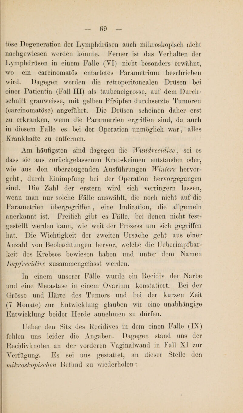 tose Degeneration der Lymphdrüsen auch mikroskopisch nicht nachgewiesen werden konnte. Ferner ist das Verhalten der Lymphdrüsen in einem Falle (VI) nicht besonders erwähnt, wo ein carcinomatös entartetes Parametrium beschrieben wird. Dagegen werden die retroperitonealen Drüsen bei einer Patientin (Fall III) als taubeneigrosse, auf dem Durch¬ schnitt grauweisse, mit gelben Pfropfen durchsetzte Tumoren (carcinomatöse) angeführt. Die Drüsen scheinen daher erst zu erkranken, wenn die Parametrien ergriffen sind, da auch in diesem Falle es bei der Operation unmöglich war, alles Krankhafte zu entfernen. Am häufigsten sind dagegen die Wundrecidive, sei es dass sie aus zurückgelassenen Krebskeimen entstanden oder, wie aus den überzeugenden Ausführungen Winters hervor¬ geht, durch Einimpfung bei der Operation hervorgegangen sind. Die Zahl der erstem wird sich verringern lassen, wenn man nur solche Fälle auswählt, die noch nicht auf die Parametrien übergegriffen, eine Indication, die allgemein anerkannt ist. Freilich gibt es Fälle, bei denen nicht fest¬ gestellt werden kann, wie weit der Prozess um sich gegriffen hat. Die Wichtigkeit der zweiten Ursache geht aus einer Anzahl von Beobachtungen hervor, welche die Ueberimpfbar- keit des Krebses bewiesen haben und unter dem Kamen Impfrecidive zusammengefasst werden. In einem unserer Fälle wurde ein Recidiv der Karbe und eine Metastase in einem Ovarium konstatiert. Bei der Grösse und Härte des Tumors und bei der kurzen Zeit (7 Monate) zur Entwicklung glauben wir eine unabhängige Entwicklung beider Herde annehmen zu dürfen. Ucber den Sitz des Recidives in dem einen Falle (IX) fehlen uns leider die Angaben. Dagegen stand uns der Recidivknoten an der vorderen Vaginalwand in Fall XI zur Verfügung. Es sei uns gestattet, an dieser Stelle den mikroskopischen Befund zu wiederholen :