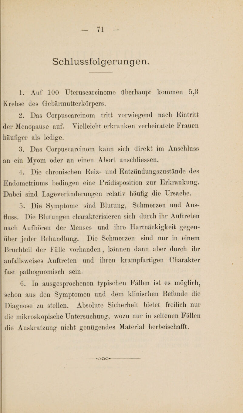 Schlussfolgerungen. 1. Auf 100 Uteruscarcinome überhaupt kommen 5,3 Krebse des Gebärmutterkörpers. 2. Das Corpuscareinom tritt vorwiegend nach Eintritt der Menopause auf. Vielleicht erkranken verheiratete Frauen häufiger als ledige. 3. Das Corpuscareinom kann sich direkt im Anschluss an ein Myom oder an einen Abort anschliessen. 4. Die chronischen Reiz- und Entzündungszustände des Endometriums bedingen eine Prädisposition zur Erkrankung. Dabei sind Lageveränderungen relativ häufig die Ursache. 5. Die Symptome sind Blutung, Schmerzen und Aus¬ fluss. Die Blutungen charakterisieren sich durch ihr Aultreten nach Aufhören der Menses und ihre Hartnäckigkeit gegen¬ über jeder Behandlung. Die Schmerzen sind nur in einem Bruchteil der Fälle vorhanden, können dann aber durch ihr anfallsweises Auftreten und ihren krampfartigen Charakter fast pathognomisch sein. 6. In ausgesprochenen typischen Fällen ist es möglich, schon aus den Symptomen und dem klinischen Befunde die Diagnose zu stellen. Absolute Sicherheit bietet freilich nur die mikroskopische Untersuchung, wozu nur in seltenen Fällen die Auskratzung nicht genügendes Material herbeischaflt. ooc-