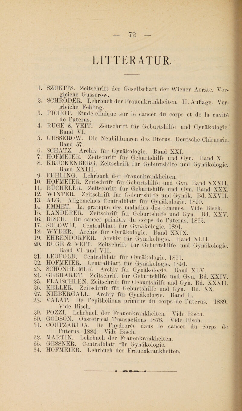 LITTERATUR. 1. SZLTKITS. Zeitschrift der Gesellschaft, der Wiener Aerzte. Ver¬ gleiche Gusserow. 2. SCHBÖDEB. Lehrbuch der Frauenkrankheiten. II. Auflage. Ver¬ gleiche Fehling. PICHOT. Etüde cliiiique sur le cancer du corps et de la cavite de l’uterus. 4. EUGE & VEIT. Zeitschrift für Geburtshilfe und Gynäkologie. Band VI. 5. GUSSEBOW. Die Neubildungen des Uterus. Deutsche Chirurgie. Band 57. 0. SCHATZ. Archiv für Gynäkologie. Band XXI. 7. HOFMEIEE. Zeitschrift für Geburtshilfe und Gyn. Band X. cS. KEUCKENBEEG. Zeitschrift für Geburtshilfe und Gynäkologie. Band XXIII. 9. FEHLING. Lehrbuch der Frauenkrankheiten. 10. 11. 12. 13. 14. 15. IG. 17. 18. 19. 20. 21. 22. 23. 24. 25. 20. 27. 28. 29. 30. 31. 32. 33. 34. HOFMEIEE. Zeitschrift für Geburtshilfe und Gyn. Band XXXIT. BUCHELEE. Zeitschrift für Geburtshilfe und Gyn. Band XXX. WINTEE. Zeitschrift für Geburtshilfe und Gynäk. Bd. XXVII, ALG. Allgemeines Centralblatt für Gynäkologie. 1890. EMMEI1. La pratique des mala, di es des femmes. Vide Bisch. LANDEEEE. Zeitschrift für Geburtshilfe und Gyn. Bd. XXV. BISCH. Du cancer primitiv du corps de Tuterus. 1892. SOLOWLJ. Centralblatt für Gynäkologie. 1891. WYDEE. Archiv für Gynäkologie. Band XXIX. EHEENDOEFEE. Archiv für Gynäkologie. Band XLII. EUGE & VEIT. Zeitschrift für Geburtshilfe und Gynäkologie. Band VI und VII. LEOPOLD. Centralblatt für Gynäkologie. 1891. HOFMEIEE. Centralblatt für Gynäkologie. 1891. SCHÖNHEIMEE. Archiv für Gynäkologie. Band XLV. GEBHAEDT. Zeitschrift für Geburtshilfe und Gyn. Bd. XXIV. FLA!SCI4LEN. Zeitschrift für Geburtshilfe und Gyn. Bd. XXXII. KE L LEE. Zeitschrift für Geburtshilfe und Gyn. Bd. XX. NIEBEEGALL. Archiv für Gynäkologie. Band L. VALAT. De Uepitheliona primitiv du corps de l’uterus. 1889. Vide Bisch. POZZI. Lehrbuch der Frauenkrankheiten. Vide Bisch. GODSON. Obstetrical Transactions 1878. Vide Bisch. COUTZABIDA. De l’hydroree dans le cancer du corps de l’uterus. 1884. Vide Bisch. M ABT IN. Lehrbuch der Frauenkrankheiten. GESSNEE. Centralblatt für Gynäkologie. HOFMEIEE. Lehrbuch der Frauenkrankheiten. t --•— «