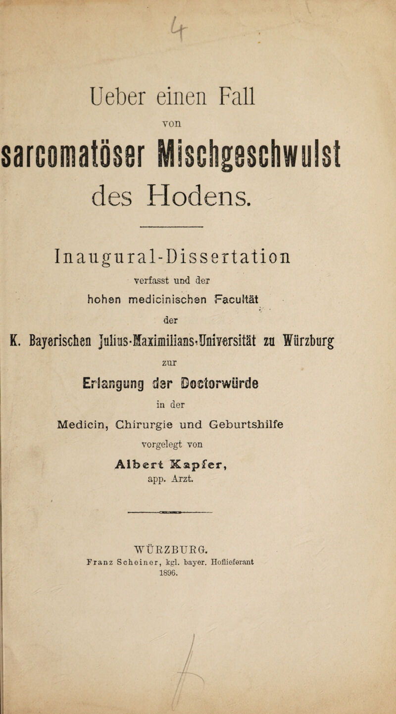 Ueber einen Fall von sarcomatöser Mischgesotiwulst des Hodens. Inaugural-Dissertation verfasst und der hohen medicinischen Facultät «•. ■ • der K. Bayerischen Julius - Maximilians^ Uni Yersität zu Würzburg zur Erlangung dsr Doktorwürde in der Medicin, Chirurgie und Geburtshilfe vorgelegt von Albert Xapfer, app. Arzt. WÜRZBURG. Franz Scheiner, kgl. bayer. Hoflieferant 1896.