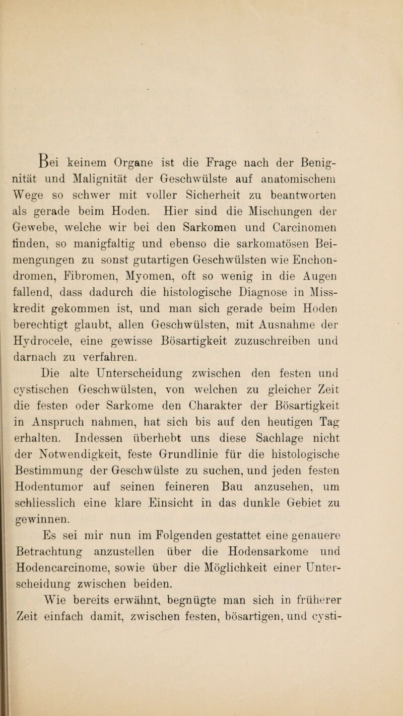 Bei keinem Organe ist die Frage nach der Benig- nität und Malignität der Geschwülste auf anatomischem Wege so schwer mit voller Sicherheit zu beantworten als gerade beim Hoden. Hier sind die Mischungen der Gewebe, welche wir bei den Sarkomen und Carcinomen linden, so manigfaltig und ebenso die sarkomatösen Bei¬ mengungen zu sonst gutartigen Geschwülsten wie Enchon- dromen, Fibromen, Myomen, oft so wenig in die Augen fallend, dass dadurch die histologische Diagnose in Miss¬ kredit gekommen ist, und man sich gerade beim Hoden berechtigt glaubt, allen Geschwülsten, mit Ausnahme der Hydrocele, eine gewisse Bösartigkeit zuzuschreiben und darnach zu verfahren. Die alte Unterscheidung zwischen den festen und cystischen Geschwülsten, von welchen zu gleicher Zeit die festen oder Sarkome den Charakter der Bösartigkeit in Anspruch nahmen, hat sich bis auf den heutigen Tag erhalten. Indessen überhebt uns diese Sachlage nicht der Notwendigkeit, feste Grundlinie für die histologische Bestimmung der Geschwülste zu suchen, und jeden festen Hodentumor auf seinen feineren Bau anzusehen, um schliesslich eine klare Einsicht in das dunkle Gebiet zu gewinnen. Es sei mir nun im Folgenden gestattet eine genauere Betrachtung anzustellen über die Hodensarkome und Hodencarcinome, sowie über die Möglichkeit einer Unter¬ scheidung zwischen beiden. AVie bereits erwähnt, begnügte man sich in früherer Zeit einfach damit, zwischen festen, bösartigen, und cvsti-