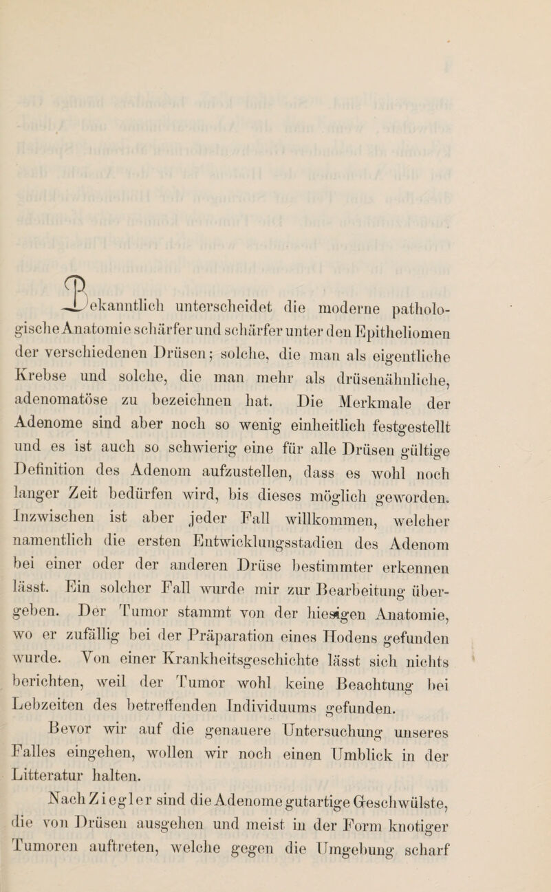 o —bekanntlich unterscheidet die moderne patholo¬ gische Anatomie schärfer und schärfer unter den Epitheliomen der verschiedenen Drüsen; solche, die man als eigentliche Krebse und solche, die man mehr als drüsenähnliche, adenomatöse zu bezeichnen hat. Die Merkmale der Adenome sind aber noch so wenig einheitlich festgestellt und es ist auch so schwierig eine für alle Drüsen gültige Definition des Adenom aufzustellen, dass es wohl noch langer Zeit bedürfen wird, bis dieses möglich geworden. Inzwischen ist aber jeder Fall willkommen, welcher namentlich die ersten Entwicklungsstadien des Adenom bei einer oder der anderen Drüse bestimmter erkennen lässt. Ein solcher Fall wurde mir zur Bearbeitung über- geben. Der Tumor stammt von der hiesigen Anatomie, wo er zufällig bei der Präparation eines Hodens gefunden wurde. Yon einer Krankheitsgeschichte lässt sich nichts berichten, weil der Tumor wohl keine Beachtung bei Lebzeiten des betreffenden Individuums gefunden. Bevor wir auf die genauere Untersuchung unseres Falles eingehen, wollen wir noch einen Umblick in der Litteratur halten. Nach Ziegler sind die Adenome gutartige Geschwülste, die von Drüsen ausgehen und meist in der Form knotiger Tumoren auftreten, welche gegen die Umgebung scharf