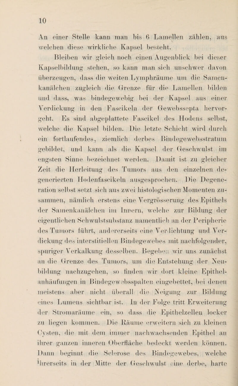 An einer Stelle kann man bis 6 Lamellen zählen, ans welchen diese wirkliche Kapsel besteht. Bleiben wir gleich noch einen Augenblick bei dieser Kapselbildung* stehen, so kann man sich unschwer davon überzeugen, dass die weiten Lymphräume um die Samen¬ kanälchen zugleich die Grenze für die Lamellen bilden und dass, was bindegewebig bei der Kapsel aus einer Verdickung in den Fascikeln der Gewebssepta hervor¬ geht. Ls sind abgeplattete Fascikel des Hodens selbst, welche die Kapsel bilden. Die letzte Schicht wird durch ein fortlaufendes, ziemlich derbes Bindegewebsstratum gebildet, und kann als die Kapsel der Geschwulst im engsten Sinne bezeichnet werden. Damit ist zu gleicher Zeit die Herleitung des Tumors aus den einzelnen de- generierten Hodenfascikeln ausgesprochen. Die Degene¬ ration selbst setzt sich aus zwei histologischen Momenten zu- sammen, nämlich erstens eine Vergrösserung des Epithels der Samenkanälchen im Innern, welche zur Bildung der eigentlichen Schwulstsubstanz namentlich an der Peripherie des Tumors führt, andererseits eine Ver lichtung und Ver¬ dickung des interstitiellen Bindegewebes mit nachfolgender, spuriger Verkalkung desselben. Begeben wir uns zunächst an die Grenze des Tumors, um die Entstehung der Neu¬ bildung nachzugehen, so finden wir dort kleine Epithel¬ anhäufungen in Bindegewebsspalten eingebettet, bei denen meistens aber nicht überall die Neigung zur Bildung eines Lumens sichtbar ist. ln der Folge tritt Erweiterung der Stromaräume ein, so dass die Epithelzellen locker zu liegen kommen. Die Bäume erweitern sich zu kleinen Cysten, die mit dem immer nachwachsenden Epithel an ihrer ganzen inneren Oberfläche bedeckt werden können. Dann beginnt die Sclerose des Bindegewebes, welche ihrerseits in der Mitte der Geschwulst eine derbe, harte