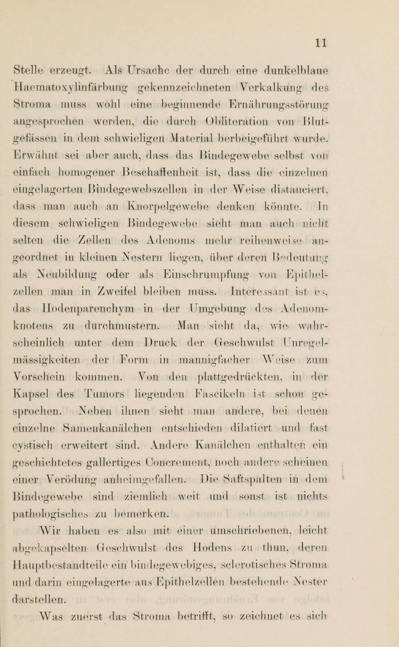 Stelle erzeugt. Als Ursache der durch eine dunkelblaue Haematoxylinfärbung gekennzeichneten Verkalkung des Stroma muss wohl eine beginnende Ernährungsstörung angesprochen werden, die durch Obliteration von Blut¬ gefässen in dem schwieligen Material berbeige-führt wurde. Erwähnt sei aber auch, dass das Bindegewebe selbst von einfach homogener Beschaffenheit ist, dass die einzelnen eingelagerten Bindegewebszellen in der Weise distanciert, dass man auch an Knorpelgewebe denken könnte. In diesem schwieligen Bindegewebe sieht man auch nicht selten die Zellen des Adenoms mehr reihenweise an¬ geordnet in kleinen Nestern liegen, über deren Bedeutung als Neubildung oder als Einschrumpfung von Epithel¬ zellen man in Zweifel bleiben muss. Interessant ist es, das Hodenparenchym in der Umgebung des Adenom¬ knotens zu durchmustern. Man sieht da, wie wahr¬ scheinlich unter dem Druck der Geschwulst Unregel¬ mässigkeiten der Form in mannigfacher Weise zum Vorschein kommen. Von den plattgedrückten, in der Kapsel des Tumors liegenden Fascikeln ist schon ge¬ sprochen. Neben ihnen sieht man andere, bei denen einzelne Samenkanälchen entschieden diktiert und fast cvstisch erweitert sind. Andere Kanälchen enthalten ein geschichtetes gallertiges Concrement, noch andere scheinen einer Verödung anheimgefallen. Die Saftspalten in dem Bindegewebe sind ziemlich weit und sonst ist nichts pathologisches zu bemerken. Wir haben es also mit einer umschriebenen, leicht abgekapselten Geschwulst des Hodens zu thun, deren Hauptbestandteile ein bindegewebiges, sclerotisches Stroma und darin eingelagerte aus Epithelzellen bestehende Nester darstellen. W as zuerst das Stroma betrifft, so zeichnet es sich