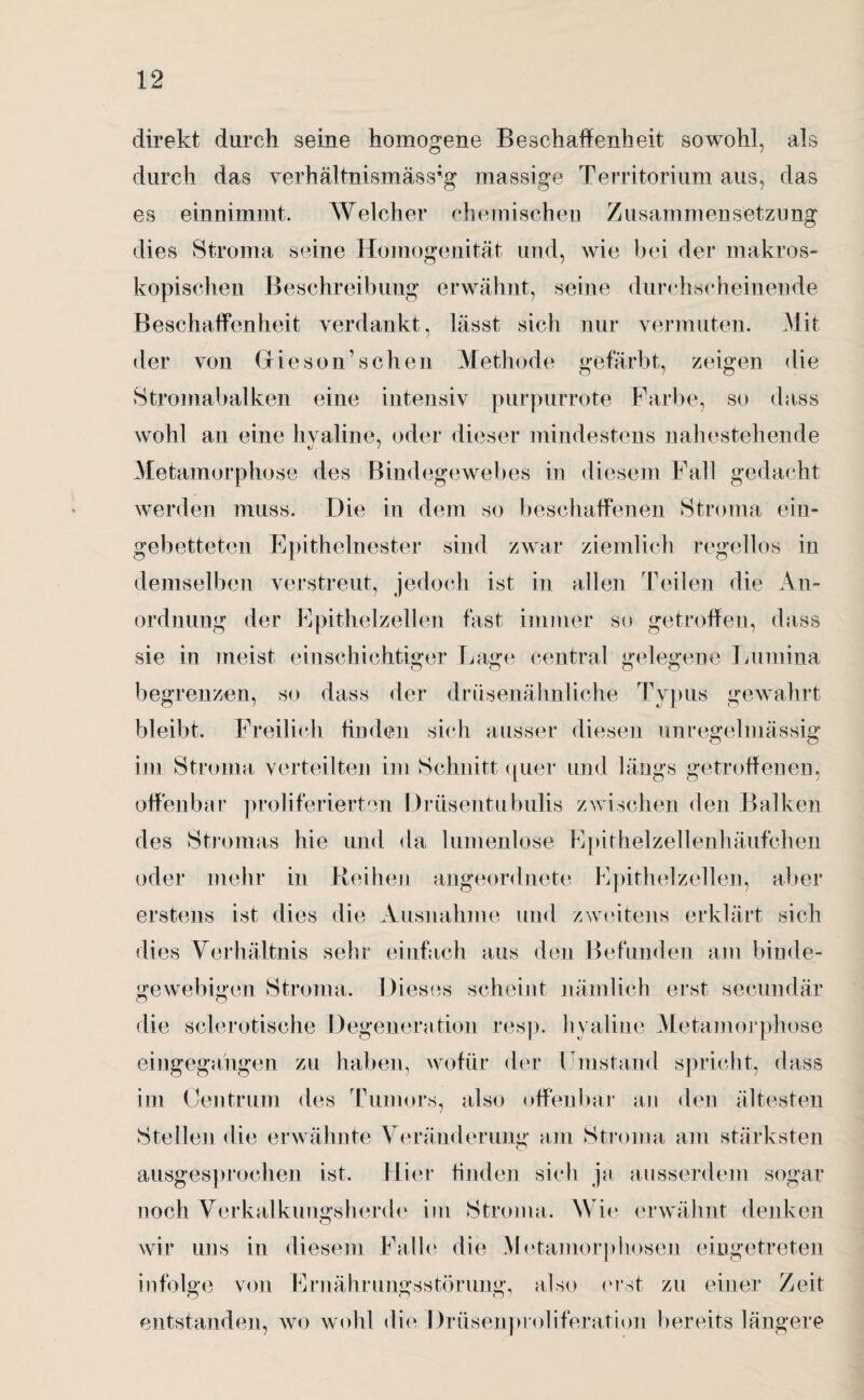 direkt durch seine homogene Beschaffenheit sowohl, als durch das verhältnismässig massige Territorium aus, das es einnimmt. Welcher chemischen Zusammensetzung dies Stroma seine Homogenität und, wie bei der makros¬ kopischen Beschreibung erwähnt, seine durchscheinende Beschaffenheit verdankt, lässt sich nur vermuten. Mit der von (dieson1 scheu Methode gefärbt, zeigen die Stromabalken eine intensiv purpurrote Farbe, so dass wohl an eine hyaline, oder dieser mindestens nahestehende Metamorphose des Bindegewebes in diesem Fall gedacht werden muss. Die in dem so beschaffenen Stroma ein¬ gebetteten Epithelnester sind zwar ziemlich regellos in demselben verstreut, jedoch ist in allen Teilen die An¬ ordnung der Epithelzellen fast immer so getroffen, dass sie in meist einschichtiger Lage central gelegene Lumina begrenzen, so dass der drüsenähnliche Typus gewahrt bleibt. Freilich finden sich ausser diesen unregelmässig im Stroma verteilten im Schnitt quer und längs getroffenen, offenbar proliferierten Drüsentubulis zwischen den Balken des Stromas hie und da lumenlose Epithelzellenhäufchen oder mehr in Reihen angeordnete Epithelzellen, aber erstens ist dies die Ausnahme und zweitens erklärt sich dies Verhältnis sehr einfach aus den Befunden am binde¬ gewebigen Stroma. Dieses scheint nämlich erst secundär die sclerotische Degeneration resp. hyaline Metamorphose eingegangen zu haben, wofür der Umstand spricht, dass im Centrum des Tumors, also offenbar an den ältesten Stellen die erwähnte Veränderung am Stroma am stärksten ausgesprochen ist. Hier finden sich ja ausserdem sogar noch Verkalkungsherde im Stroma. Wie erwähnt denken wir uns in diesem Falle die Metamorphosen eingetreten infolge von Ernährungsstörung, also ('rät zu einer Zeit entstanden, wo wohl die Drüsenproliferation bereits längere