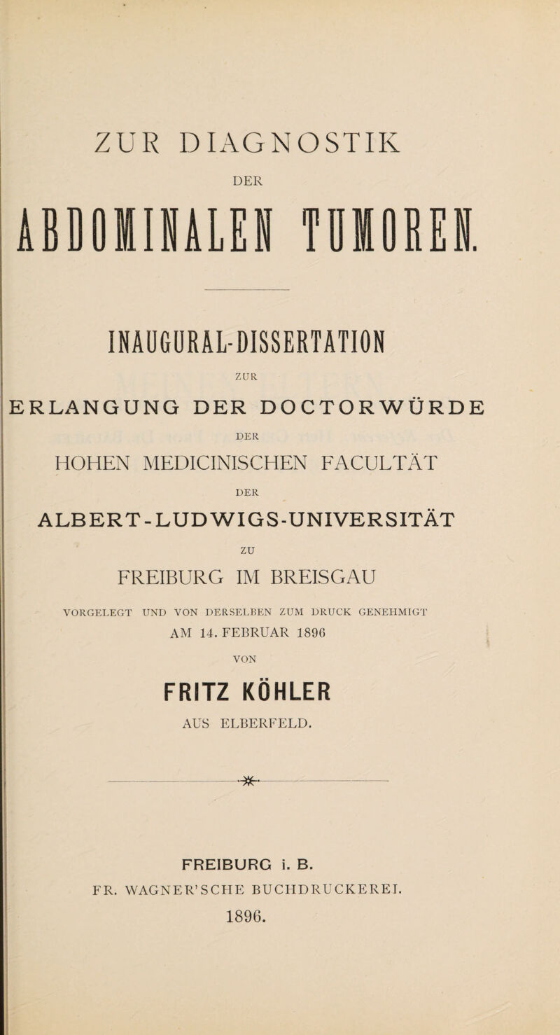 ZUR DIAGNOSTIK DER ABDOMINALEN TUMOREN. INAUGURALDISSERTATION ZUR ERLANGUNG DER DOCTORWÜRDE DER HOHEN MEDICINISCHEN FACULTÄT DER ALBERT-LUDWIGS-UNIVERSITÄT ZU FREIBURG IM BREISGAU VORGELEGT UND VON DERSELBEN ZUM DRUCK GENEHMIGT AM 14. FEBRUAR 1896 VON FRITZ KÖHLER AUS ELBERFELD. FREIBURG i. B. FR. WAGNER’ SC EIE BUCHDRUCKEREI. 1896.