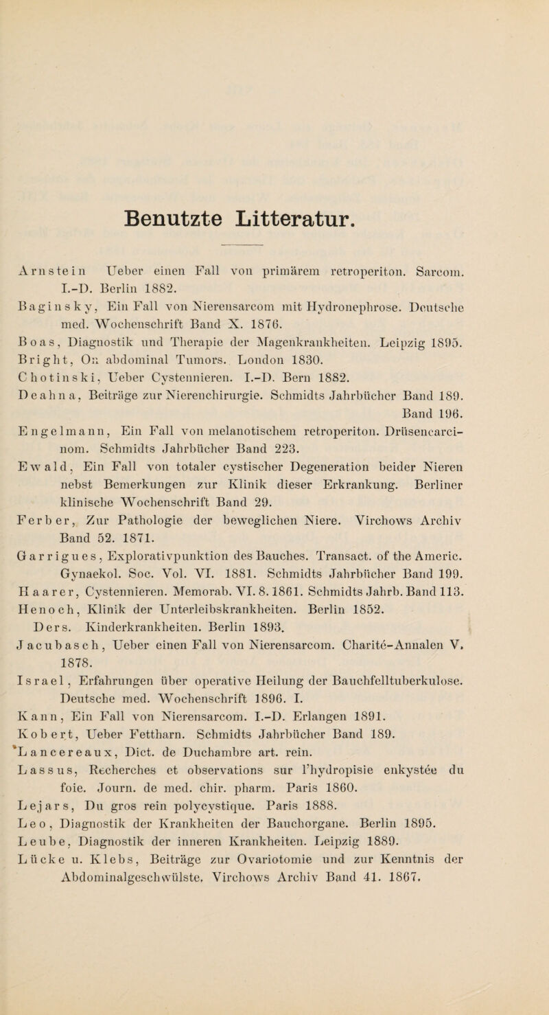 Benutzte Litteratur Arnstein Ueber einen Fall von primärem retroperiton. Sarcom. I.-D. Berlin 1882. Bagin sky, Ein Fall von Nierensarcom mit Hydroneplirose. Deutsche med. Wochenschrift Band X. 1876. Boas, Diagnostik und Therapie der Magenkrankheiten. Leipzig 1895. Bright, Ou abdominal Tumors. London 1830. C hotinski, Ueber Cystennieren. I.-D. Bern 1882. De ah na, Beiträge zur Nierenchirurgie. Schmidts Jahrbücher Band 189. Band 196. Engelmann, Ein Fall von melanotischem retroperiton. Drüsencarci- nom. Schmidts Jahrbücher Band 223. Ewald, Ein Fall von totaler cystischer Degeneration beider Nieren nebst Bemerkungen zur Klinik dieser Erkrankung. Berliner klinische Wochenschrift Band 29. Ferber, Zur Pathologie der beweglichen Niere. Yirchows Archiv Band 52. 1871. Garrigues, Explorativpunktion des Bauches. Transact. of the Americ. Gvnaekol. Soc. Vol. YI. 1881. Schmidts Jahrbücher Band 199. Haar er, Cystennieren. Memorab. VI. 8.1861. Schmidts Jahrb. Band 113. Henoch, Klinik der Unterleibskrankheiten. Berlin 1852. Ders. Kinderkrankheiten. Berlin 1893. Jacubasch, Ueber einen Fall von Nierensarcom. Charite-Annalen V, 1878. Israel, Erfahrungen über operative Heilung der Bauchfelltuberkulose. Deutsche med. Wochenschrift 1896. I. Kann, Ein Fall von Nierensarcom. I.-D. Erlangen 1891. Kobert, Ueber Fettharn. Schmidts Jahrbücher Band 189. 'Lancereaux, Dict. de Duchambre art. rein. Lass us, Recherches et observations sur l’hydropisie enkystee du foie. Journ. de med. chir. pharm. Paris 1860. Lejars, Du gros rein polycvstique. Paris 1888. Leo, Diagnostik der Krankheiten der Bauchorgane. Berlin 1895. Leube, Diagnostik der inneren Krankheiten. Leipzig 1889. Lücke u. Klebs, Beiträge zur Ovariotomie und zur Kenntnis der Abdominalgeschvviilste, Yirchows Archiv Band 41. 1867.