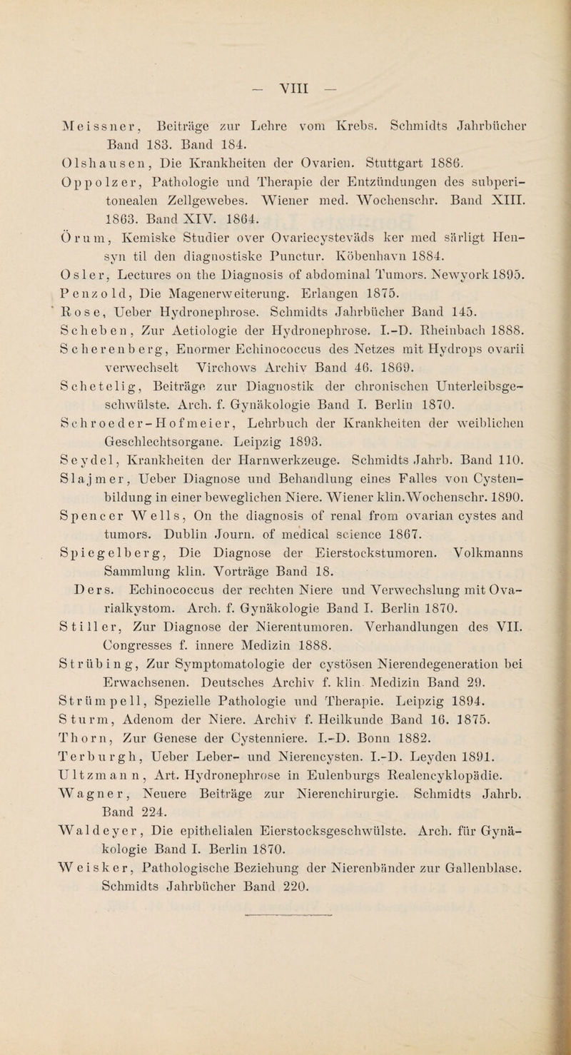 M e issner, Beiträge zur Lehre vom Krebs. Schmidts Jahrbücher Band 183. Band 184. Olsliausen, Die Krankheiten der Ovarien. Stuttgart 1886. Oppolzer, Pathologie und Therapie der Entzündungen des subperi¬ tonealen Zellgewebes. Wiener med. Wochensehr. Band XIII. 1863. Band XIV. 1864. Orum, Kemiske Studier over Ovariecysteväds ker med sä rügt Hen- svn til den diagnostiske Punctur. Köbenhavn 1884. Osler, Lectures on the Diagnosis of abdominal Tumors. Newyorkl895. Penzold, Die Magenerweiterung. Erlangen 1875. Rose, lieber Hydroneplirose. Schmidts Jahrbücher Band 145. Sch eben, Zur Aetiologie der Hydroneplirose. I.-D. Rheinbach 1888. Scherenberg, Enormer Echinococcus des Netzes mit Hydrops ovarii verwechselt Virchows Archiv Band 46. 1869. Schetelig, Beiträge zur Diagnostik der chronischen Unterleibsge¬ schwülste. Arch. f. Gynäkologie Band I. Berlin 1870. Schroeder-Hofmeier, Lehrbuch der Krankheiten der weiblichen Geschlechtsorgane. Leipzig 1893. Seydelj Krankheiten der Harnwerkzeuge. Schmidts Jahrb. Band 110. Slaj mer, Ueber Diagnose und Behandlung eines Falles von Cysten¬ bildung in einer beweglichen Niere. Wiener klin.Wochenschr. 1890. Spencer Wells, On the diagnosis of renal frorn ovarian cystes and tumors. Dublin Journ. of medical Science 1867. Spiegelberg, Die Diagnose der Eierstockstumoren. Volkmanns Sammlung klin. Vorträge Band 18. Ilers. Echinococcus der rechten Niere und Verwechslung mit Ova¬ rialkystom. Arch. f. Gynäkologie Band I. Berlin 1870. Stiller, Zur Diagnose der Nierentumoren. Verhandlungen des VII. Congresses f. innere Medizin 1888. Strüb in g, Zur Symptomatologie der cystösen Nierendegeneration bei Erwachsenen. Deutsches Archiv f. ldin Medizin Band 29. Strümpell, Spezielle Pathologie und Therapie. Leipzig 1894. Sturm, Adenom der Niere. Archiv f. Heilkunde Band 16. 1875. Thorn, Zur Genese der Cystenniere. I.-D. Bonn 1882. Terburgh, Ueber Leber- und Nierencysten. I.-D. Leyden 1891. Ultzmann, Art. Hydronephrose in Eulenburgs Realencyklopädie. Wagner, Neuere Beiträge zur Nierenchirurgie. Schmidts Jahrb. Band 224. Waldeyer, Die epithelialen Eierstocksgeschwülste. Arch. für Gynä¬ kologie Band I. Berlin 1870. W eisker, Pathologische Beziehung der Nierenbänder zur Gallenblase. Schmidts Jahrbücher Band 220.