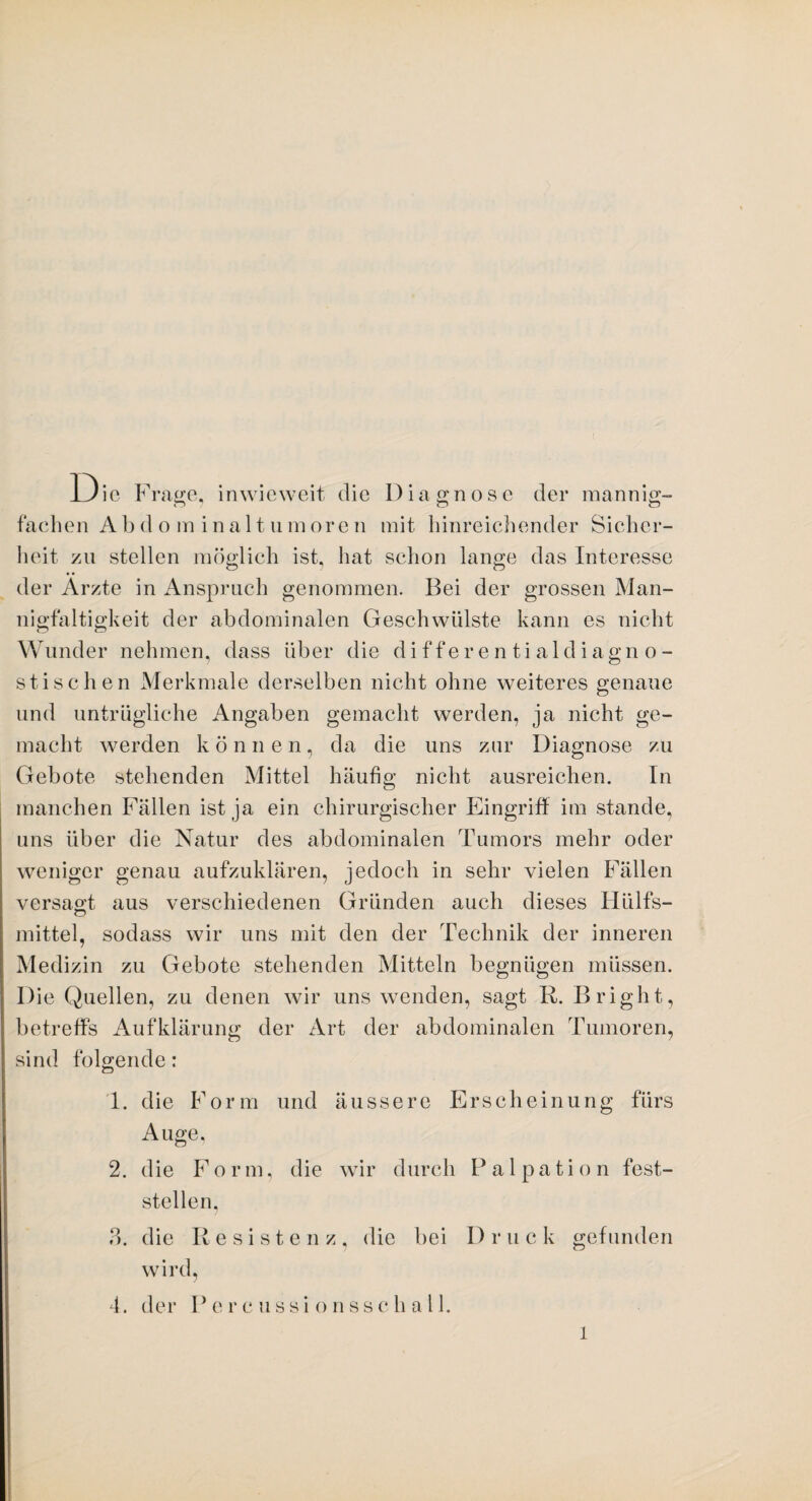 Die Frage, inwieweit die Diagnose der mannig¬ fachen Abdominalt,umoren mit hinreichender Sicher¬ heit zu stellen möglich ist, hat schon lange das Interesse der Arzte in Anspruch genommen. Bei der grossen Man¬ nigfaltigkeit der abdominalen Geschwülste kann es nicht Wunder nehmen, dass über die differentialdiagno¬ stischen Merkmale derselben nicht ohne weiteres genaue und untrügliche Angaben gemacht werden, ja nicht ge¬ macht werden können, da die uns zur Diagnose zu Gebote stehenden Mittel häufig nicht ausreichen. In manchen Fällen ist ja ein chirurgischer Eingriff im stände, uns über die Natur des abdominalen Tumors mehr oder weniger genau aufzuklären, jedoch in sehr vielen Fällen versagt aus verschiedenen Gründen auch dieses Hülfs- mittel, sodass wir uns mit den der Technik der inneren Medizin zu Gebote stehenden Mitteln begnügen müssen. Die Quellen, zu denen wir uns wenden, sagt R. Bright, betreffs Aufklärung der Art der abdominalen Tumoren, sind folgende: 1. die Form und äussere Erscheinung fürs Auge, 2. die Form, die wir durch Palpation fest¬ stellen, ?>. die Resistenz, die bei Druck gefunden wird, 4. der P e r c u s s i o n s s c h a 11. l