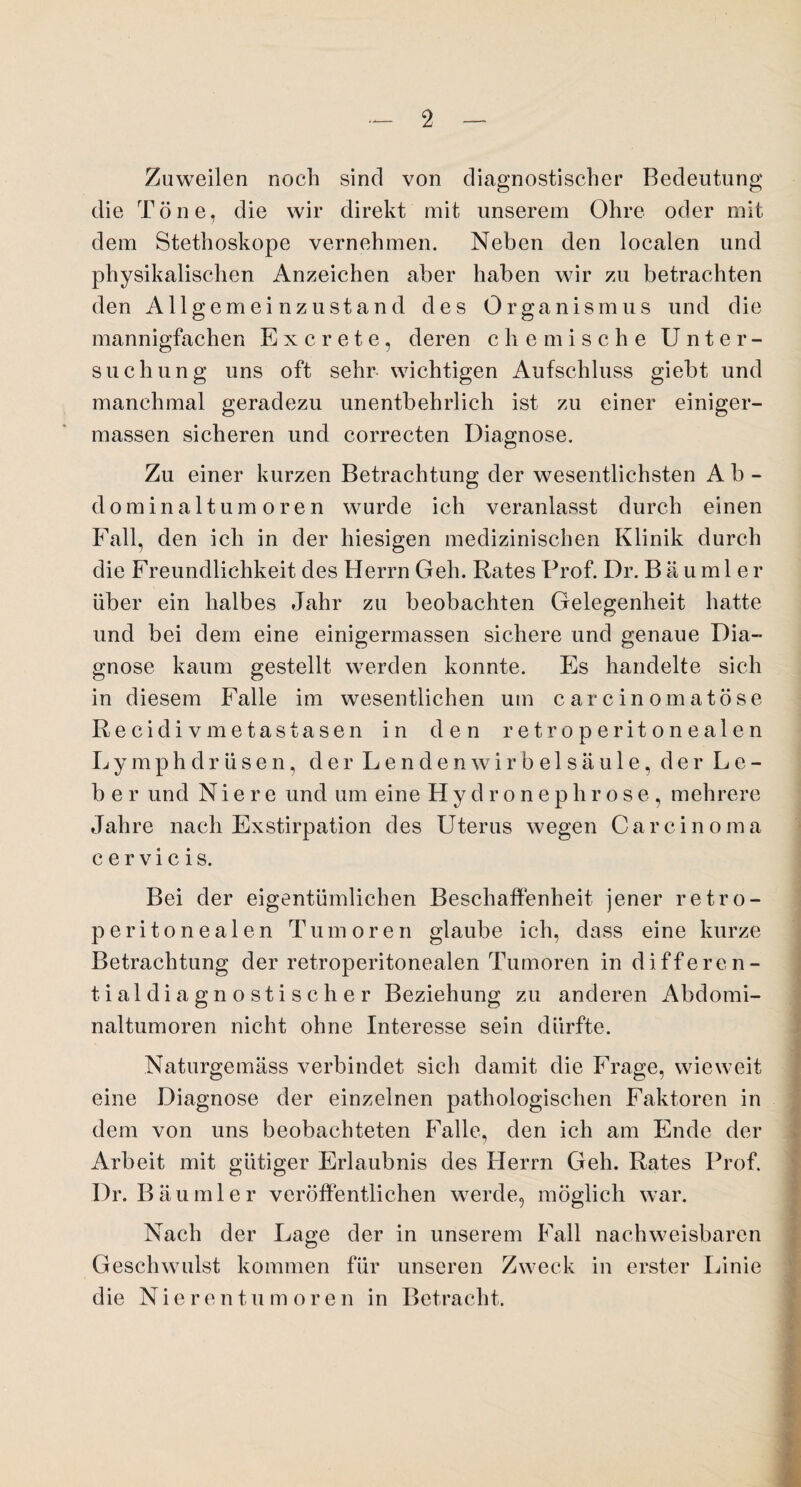 Zuweilen noch sind von diagnostischer Bedeutung die Töne, die wir direkt mit unserem Ohre oder mit dem Stethoskope vernehmen. Neben den localen und physikalischen Anzeichen aber haben wir zu betrachten den Allgemeinzustand des Organismus und die mannigfachen E x c r e t e , deren chemische Unter¬ suchung uns oft sehr wichtigen Aufschluss giebt und manchmal geradezu unentbehrlich ist zu einer einiger- massen sicheren und correcten Diagnose. Zu einer kurzen Betrachtung der wesentlichsten Ab¬ dominaltumoren wurde ich veranlasst durch einen Fall, den ich in der hiesigen medizinischen Klinik durch die Freundlichkeit des Herrn Geh. Rates Prof. Dr. Baumle r über ein halbes Jahr zu beobachten Gelegenheit hatte und bei dem eine einigermassen sichere und genaue Dia¬ gnose kaum gestellt werden konnte. Es handelte sich in diesem Falle im wesentlichen um carcinomatöse Recidivmetastasen in den retroperitonealen Lymphdrüsen, der Lendenwirbelsäule, der Le¬ ber und Niere und um eine Hydronephrose, mehrere Jahre nach Exstirpation des Uterus wegen Carcinoma cervicis. Bei der eigentümlichen Beschaffenheit jener retro¬ peritonealen Tumoren glaube ich, dass eine kurze Betrachtung der retroperitonealen Tumoren in differen¬ tialdiagnostischer Beziehung zu anderen Abdomi¬ naltumoren nicht ohne Interesse sein dürfte. Naturgemäss verbindet sich damit die Frage, wieweit eine Diagnose der einzelnen pathologischen Faktoren in dem von uns beobachteten Falle, den ich am Ende der Arbeit mit gütiger Erlaubnis des Herrn Geh. Rates Prof. Dr. Bäu ml er veröffentlichen werde, möglich war. Nach der Lage der in unserem Fall nachweisbaren Geschwulst kommen für unseren Zweck in erster Linie die Nierentumoren in Betracht.