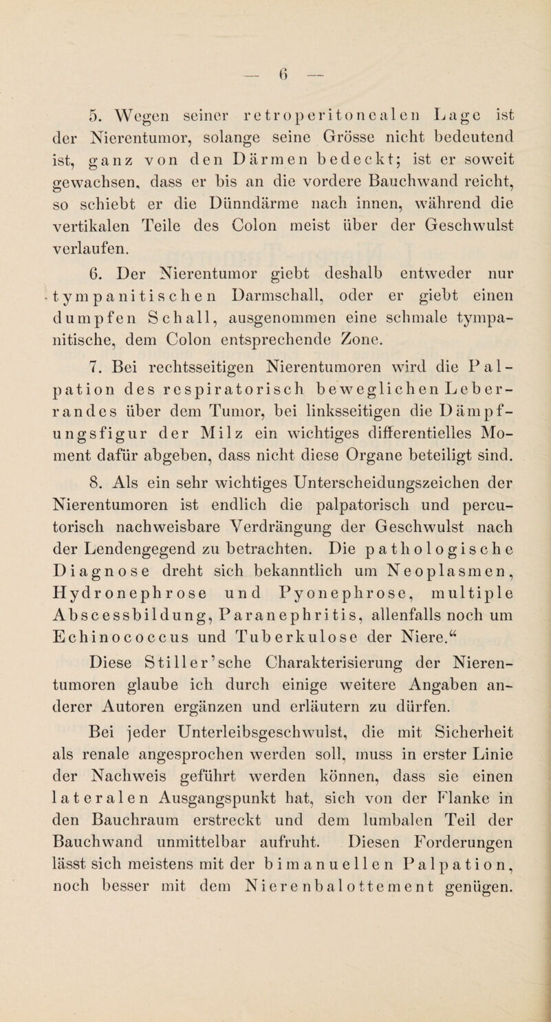 5. Wegen seiner retroperitonealen Lage ist der Nierentumor, solange seine Grösse nicht bedeutend ist, ganz von den Därmen bedeckt; ist er soweit gewachsen, dass er bis an die vordere Bauchwand reicht, so schiebt er die Dünndärme nach innen, während die vertikalen Teile des Colon meist über der Geschwulst verlaufen. 6. Der Nierentumor giebt deshalb entweder nur • tympanitischen Darmschall, oder er giebt einen dumpfen Schall, ausgenommen eine schmale tympa- nitische, dem Colon entsprechende Zone. 7. Bei rechtsseitigen Nierentumoren wird die Pal¬ pation des respiratorisch beweglichen Leber¬ randes über dem Tumor, bei linksseitigen dieDämpf- ungsfigur der Milz ein wichtiges differentielles Mo¬ ment dafür abgeben, dass nicht diese Organe beteiligt sind. 8. Als ein sehr wichtiges Unterscheidungszeichen der Nierentumoren ist endlich die palpatorisch und percu- torisch nachweisbare Verdrängung der Geschwulst nach der Lendengegend zu betrachten. Die pathologische Diagnose dreht sich bekanntlich um Neoplasmen, Hydronephrose und Pyonephrose, multiple Abscessbildung, Paranephritis, allenfalls noch um Echinococcus und Tuberkulose der Niere.“ Diese Still er’sehe Charakterisierung der Nieren¬ tumoren glaube ich durch einige weitere Angaben an¬ derer Autoren ergänzen und erläutern zu dürfen. Bei jeder Unterleibsgeschwulst, die mit Sicherheit als renale angesprochen werden soll, muss in erster Linie der Nachweis geführt werden können, dass sie einen lateralen Ausgangspunkt hat, sich von der Flanke in den Bauchraum erstreckt und dem lumbalen Teil der Bauchwand unmittelbar aufruht. Diesen Forderungen lässt sich meistens mit der bi manuellen Palpation, noch besser mit dem Nierenbalottement genügen.