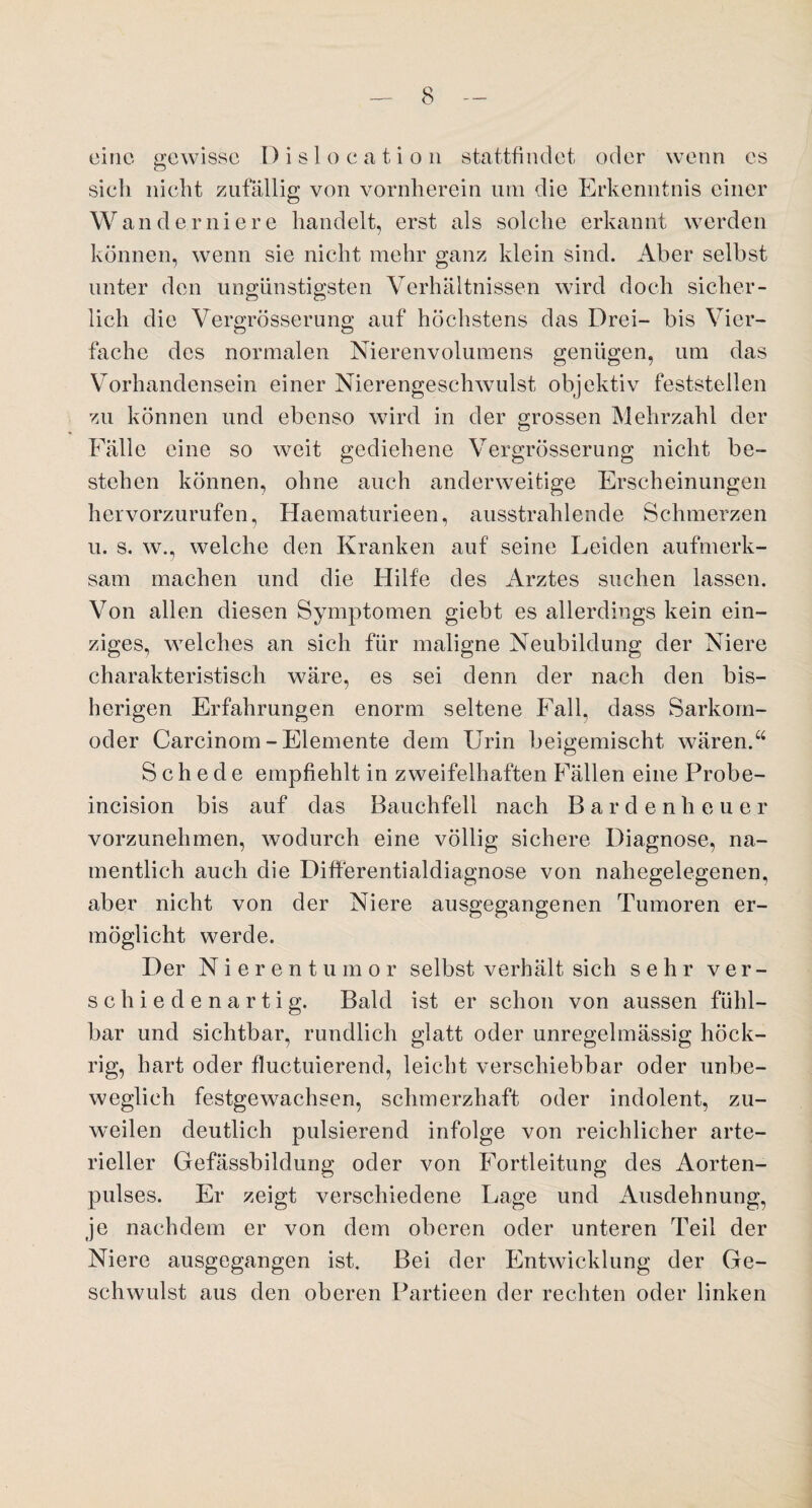 eine gewisse Dislocation stattfindet oder wenn es sich nicht zufällig von vornherein um die Erkenntnis einer Wanderniere handelt, erst als solche erkannt werden können, wenn sie nicht mehr ganz klein sind. Aber selbst unter den ungünstigsten Verhältnissen wird doch sicher¬ lich die Vergrösserung auf höchstens das Drei- bis Vier¬ fache des normalen Nierenvolumens genügen, um das Vorhandensein einer Nierengeschwulst objektiv feststellen zu können und ebenso wird in der grossen Mehrzahl der Fälle eine so weit gediehene Vergrösserung nicht be¬ stehen können, ohne auch anderweitige Erscheinungen hervorzurufen, Haematurieen, ausstrahlende Schmerzen u. s. w., welche den Kranken auf seine Leiden aufmerk¬ sam machen und die Hilfe des Arztes suchen lassen. Von allen diesen Symptomen giebt es allerdings kein ein¬ ziges, welches an sich für maligne Neubildung der Niere charakteristisch wäre, es sei denn der nach den bis¬ herigen Erfahrungen enorm seltene Fall, dass Sarkom¬ oder Carcinom - Elemente dem Urin beigemischt wären.“ Schede empfiehlt in zweifelhaften Fällen eine Probe- incision bis auf das Bauchfell nach Bardenheuer vorzunehmen, wodurch eine völlig sichere Diagnose, na¬ mentlich auch die Differentialdiagnose von nahegelegenen, aber nicht von der Niere ausgegangenen Tumoren er¬ möglicht werde. Der Nierentumor selbst verhält sich sehr ver¬ schiedenartig. Bald ist er schon von aussen fühl¬ bar und sichtbar, rundlich glatt oder unregelmässig höck- rig, hart oder fluctuierend, leicht verschiebbar oder unbe¬ weglich festgewachsen, schmerzhaft oder indolent, zu¬ weilen deutlich pulsierend infolge von reichlicher arte¬ rieller Gefässbildung oder von Fortleitung des Aorten¬ pulses. Er zeigt verschiedene Lage und Ausdehnung, je nachdem er von dem oberen oder unteren Teil der Niere ausgegangen ist. Bei der Entwicklung der Ge¬ schwulst aus den oberen Partieen der rechten oder linken