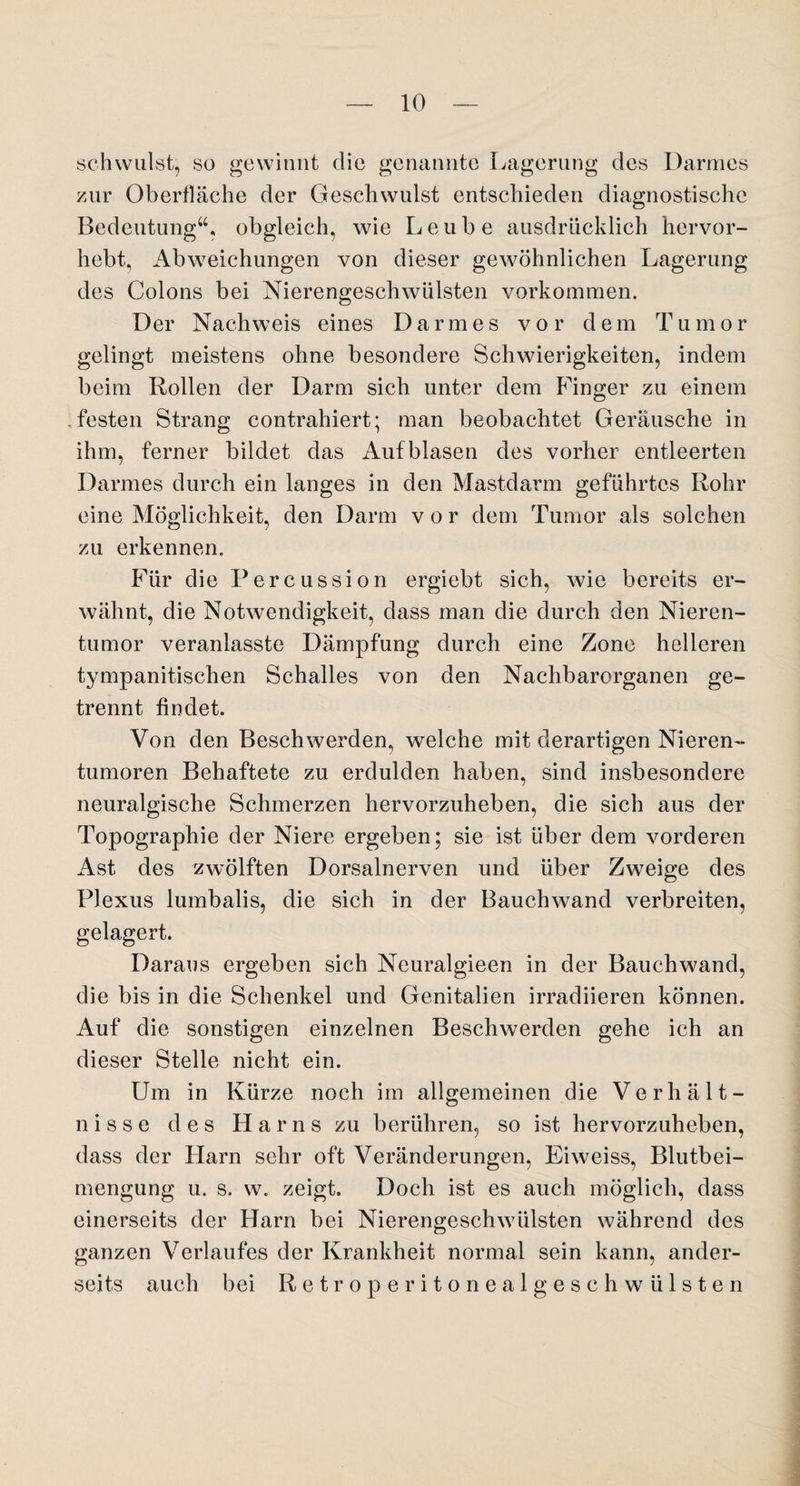 schwulst, so gewinnt die genannte Lagerung des Darmes zur Oberfläche der Geschwulst entschieden diagnostische Bedeutung“, obgleich, wie Leube ausdrücklich hervor¬ hebt, Abweichungen von dieser gewöhnlichen Lagerung des Colons bei Nierengeschwülsten Vorkommen. Der Nachweis eines Darmes vor dem Tumor gelingt meistens ohne besondere Schwierigkeiten, indem beim Rollen der Darm sich unter dem Finger zu einem .festen Strang contrahiert; man beobachtet Geräusche in ihm, ferner bildet das Auf blasen des vorher entleerten Darmes durch ein langes in den Mastdarm geführtes Rohr eine Möglichkeit, den Darm vor dem Tumor als solchen zu erkennen. Für die Percussion ergiebt sich, wie bereits er¬ wähnt, die Notwendigkeit, dass man die durch den Nieren¬ tumor veranlasste Dämpfung durch eine Zone helleren tympanitischen Schalles von den Nachbarorganen ge¬ trennt findet. Von den Beschwerden, welche mit derartigen Nieren¬ tumoren Behaftete zu erdulden haben, sind insbesondere neuralgische Schmerzen hervorzuheben, die sich aus der Topographie der Niere ergeben; sie ist über dem vorderen Ast des zwölften Dorsalnerven und über Zweige des Plexus lumbalis, die sich in der Bauchwand verbreiten, gelagert. Daraus ergeben sich Neuralgieen in der Bauchwand, die bis in die Schenkel und Genitalien irradiieren können. Auf die sonstigen einzelnen Beschwerden gehe ich an dieser Stelle nicht ein. Um in Kürze noch im allgemeinen die Verhält¬ nisse des Harns zu berühren, so ist hervorzuheben, dass der Harn sehr oft Veränderungen, Eiweiss, Blutbei¬ mengung u. s. w. zeigt. Doch ist es auch möglich, dass einerseits der Harn bei Nierengeschwülsten während des ganzen Verlaufes der Krankheit normal sein kann, ander¬ seits auch bei Retroperitonealgeschwülsten