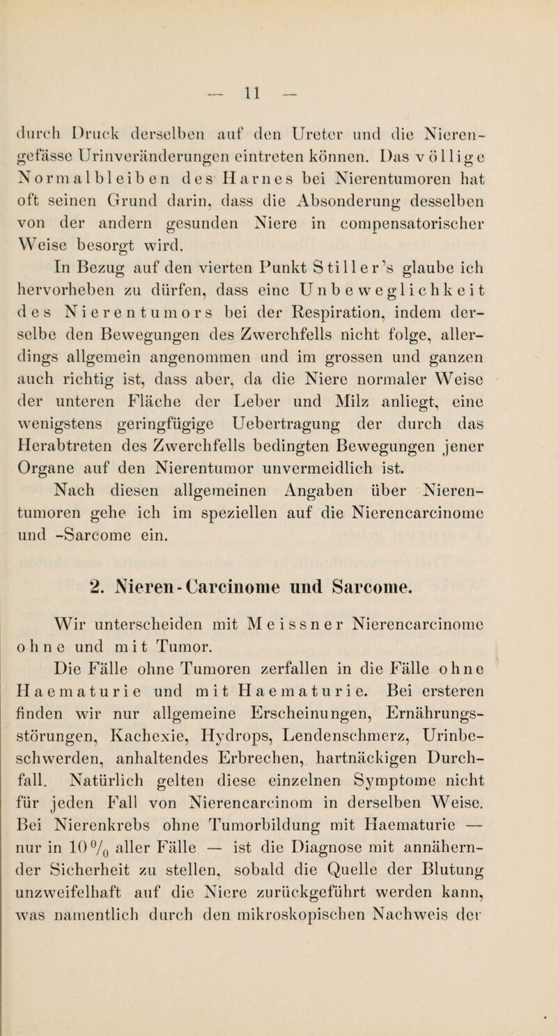 durch Druck derselben auf den Ureter und die Nieren- gefässe Urin Veränderungen eintreten können. Das völlige N o r m a 1 b 1 e i b e n des Harnes bei Nierentumoren hat oft seinen Grund darin, dass die Absonderung desselben von der andern gesunden Niere in compensatorischer Weise besorgt wird. In Bezug auf den vierten Punkt Still er’s glaube ich hervorheben zu dürfen, dass eine Unbeweglichkeit des Nierentumors bei der Respiration, indem der¬ selbe den Bewegungen des Zwerchfells nicht folge, aller¬ dings allgemein angenommen und im grossen und ganzen auch richtig ist, dass aber, da die Niere normaler Weise der unteren Fläche der Leber und Milz anliegt, eine wenigstens geringfügige Uebertragung der durch das Herab treten des Zwerchfells bedingten Bewegungen jener Organe auf den Nierentumor unvermeidlich ist. Nach diesen allgemeinen Angaben über Nieren¬ tumoren gehe ich im speziellen auf die Nierencarcinome und -Sarcome ein. 2. Nieren-Carcinome und Sarcome. Wir unterscheiden mit Meissner Nierencarcinome ohne und mit Tumor. Die Fälle ohne Tumoren zerfallen in die Fälle ohne Haematurie und mit Haematurie. Bei ersteren finden wir nur allgemeine Erscheinungen, Ernährungs¬ störungen, Kachexie, Hydrops, Lendenschmerz, Urinbe¬ schwerden, anhaltendes Erbrechen, hartnäckigen Durch¬ fall. Natürlich gelten diese einzelnen Symptome nicht für jeden Fall von Nierencarcinom in derselben Weise. Bei Nierenkrebs ohne Tumorbildung mit Haematurie — nur in 10°/0 aller Fälle — ist die Diagnose mit annähern¬ der Sicherheit zu stellen, sobald die Quelle der Blutung unzweifelhaft auf die Niere zurückgeführt werden kann, was namentlich durch den mikroskopischen Nachweis der