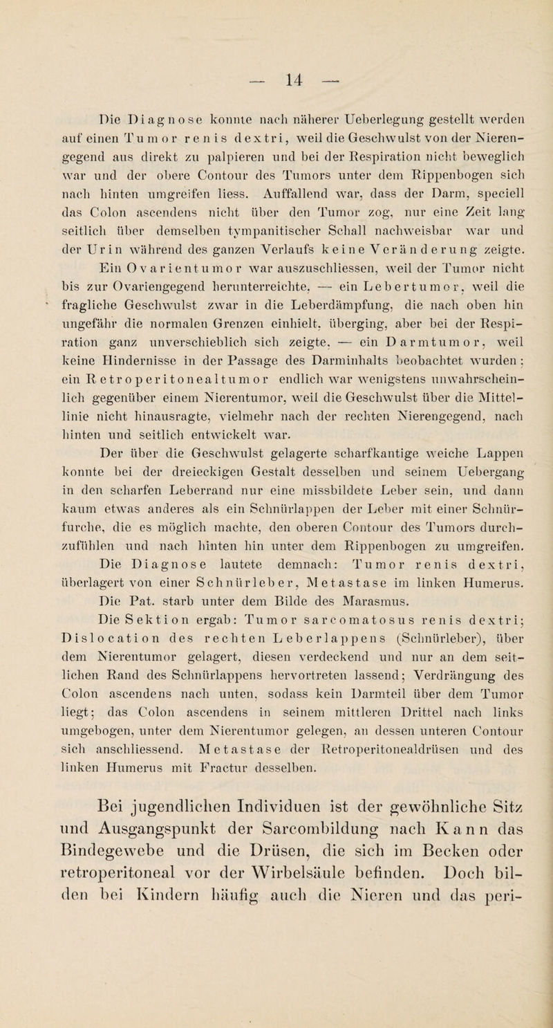 Die Diagnose konnte nach näherer Ueberlegung gestellt werden auf einen Tumor r e n i s d e x t r i, weil die Geschwulst von der Nieren¬ gegend aus direkt zu palpieren und bei der Respiration nicht beweglich war und der obere Contour des Tumors unter dem Rippenbogen sich nach hinten umgreifen liess. Auffallend war, dass der Darm, speciell das Colon ascendens nicht über den Tumor zog, nur eine Zeit lang seitlich über demselben tympanitischer Schall nachweisbar war und der U r i n während des ganzen Verlaufs keine Veränderu n g zeigte. Ein Ovarien tu mor war auszuschliessen, weil der Tumor nicht bis zur Ovariengegend herunterreichte, — ein Lebertumor, weil die fragliche Geschwulst zwar in die Leberdämpfung, die nach oben hin ungefähr die normalen Grenzen einhielt, überging, aber bei der Respi¬ ration ganz unverschieblich sich zeigte, — ein Darmtumor, weil keine Hindernisse in der Passage des Darminhalts beobachtet wurden: ein Retroperitonealtumor endlich war wenigstens unwahrschein¬ lich gegenüber einem Nierentumor, weil die Geschwulst über die Mittel¬ linie nicht hinausragte, vielmehr nach der rechten Nierengegend, nach hinten und seitlich entwickelt war. Der über die Geschwulst gelagerte scharfkantige weiche Lappen konnte bei der dreieckigen Gestalt desselben und seinem Uebergang in den scharfen Leberrand nur eine missbildete Leber sein, und dann kaum etwas anderes als ein Schnürlappen der Leber mit einer Schnür- furche, die es möglich machte, den oberen Contour des Tumors durch¬ zufühlen und nach hinten hin unter dem Rippenbogen zu umgreifen. Die Diagnose lautete demnach: Tumor renis d ex tri, überlagert von einer Schniirleber, Metastase im linken Humerus. Die Pat. starb unter dem Bilde des Marasmus. Die Sektion ergab : T u m o r sarcomatosus renis d e x t r i; Dislocation des rechten Leberlappens (Schnürleber), über dem Nierentumor gelagert, diesen verdeckend und nur an dem seit¬ lichen Rand des Schnürlappens hervortreten lassend; Verdrängung des Colon ascendens nach unten, sodass kein Darmteil über dem Tumor liegt; das Colon ascendens in seinem mittleren Drittel nach links umgebogen, unter dem Nierentumor gelegen, an dessen unteren Contour sich anschliessend. Metastase der Retroperitonealdrüsen und des linken Humerus mit Fractur desselben. Bei jugendlichen Individuen ist der gewöhnliche Sitz und Ausgangspunkt der Sarcombildung nach K a n n das Bindegewebe und die Drüsen, die sich im Becken oder retroperitoneal vor der Wirbelsäule befinden. Doch bil¬ den bei Kindern häufig auch die Nieren und das peri-