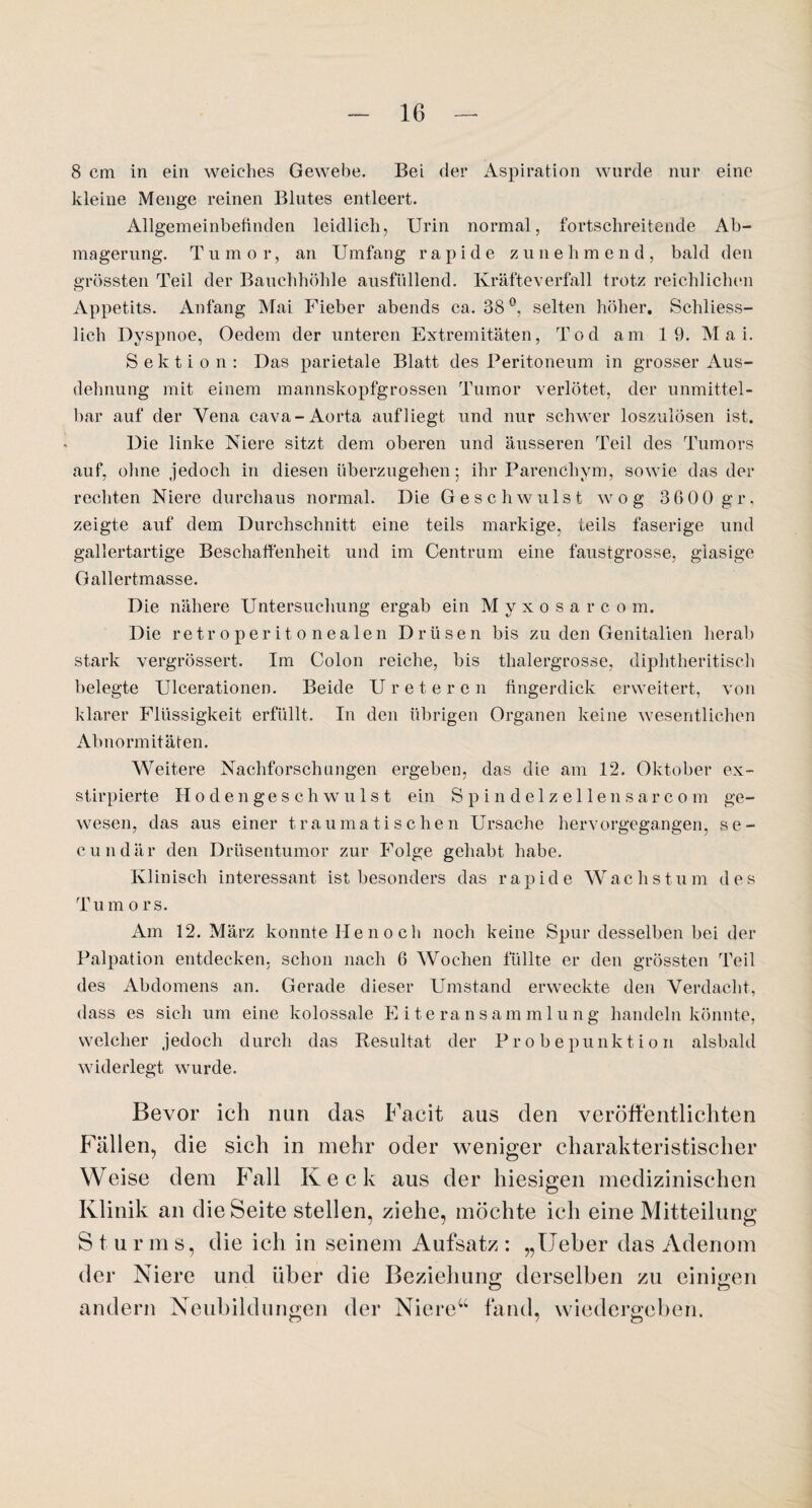 8 cm in ein weiches Gewebe. Bei der Aspiration wurde nur eine kleine Menge reinen Blutes entleert. Allgemeinbefinden leidlich, Urin normal, fortschreitende Ab¬ magerung. T u m o r, an Umfang rapide zune h m e n d , bald den grössten Teil der Bauchhöhle ausfüllend. Kräfteverfall trotz reichlichen Appetits. Anfang Mai Fieber abends ca. 38 °, selten höher. Schliess¬ lich Dyspnoe, Oedem der unteren Extremitäten, Tod am 19. Mai. Sektion: Das parietale Blatt des Peritoneum in grosser Aus¬ dehnung mit einem mannskopfgrossen Tumor verlötet, der unmittel¬ bar auf der Vena cava-Aorta auf liegt und nur schwer loszulösen ist. Die linke Niere sitzt dem oberen und äusseren Teil des Tumors auf, ohne jedoch in diesen überzugehen; ihr Parenchym, sowie das der rechten Niere durchaus normal. Die Geschwulst wog 36 00 gr, zeigte auf dem Durchschnitt eine teils markige, teils faserige und gallertartige Beschaffenheit und im Centrum eine faustgrosse, glasige Gallertmasse. Die nähere Untersuchung ergab ein Myxosarcom. Die retroperitonealen Drüsen bis zu den Genitalien herab stark vergrössert. Im Colon reiche, bis thalergrosse, diphtheritisch belegte Ulcerationen. Beide Ureter cn fingerdick erweitert, von klarer Flüssigkeit erfüllt. In den übrigen Organen keine wesentlichen Abnormitäten. Weitere Nachforschungen ergeben, das die am 12. Oktober ex- stirpierte Hodengeschwulst ein Spindelzellensarcom ge¬ wesen, das aus einer traumatischen Ursache hervorgegangen, se- cundär den Drüsentumor zur Folge gehabt habe. Klinisch interessant ist besonders das rapide Wachs t u m d e s Tum o rs. Am 12. März konnte He n o c h noch keine Spur desselben bei der Palpation entdecken, schon nach 6 Wochen füllte er den grössten Teil des Abdomens an. Gerade dieser Umstand erweckte den Verdacht, dass es sich um eine kolossale Eiteransammlung handeln könnte, welcher jedoch durch das Resultat der Probepunktion alsbald widerlegt wurde. Bevor ich nun das Facit aus den veröffentlichten Fällen, die sich in mehr oder weniger charakteristischer Weise dem Fall Keck aus der hiesigen medizinischen Klinik an die Seite stellen, ziehe, möchte ich eine Mitteilung Stur m s, die ich in seinem Aufsatz : „Ueber das Adenom der Niere und über die Beziehung derselben zu einigen andern Neubildungen der Niere“ fand, wiedergeben.