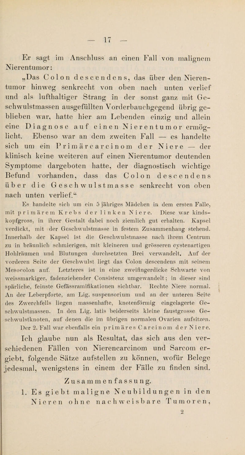 Er sagt im Anschluss an einen Fall von malignem Nierentumor: „Das Colon descendens, das über den Nieren¬ tumor hinweg senkrecht von oben nach unten verlief und als lufthaltiger Strang in der sonst ganz mit Ge¬ schwulstmassen ausgefüllten Vorderbauchgegend übrig ge- blieben war, hatte hier am Lebenden einzig und allein eine Diagnose auf e i n e n N i e rent u m o r ermög¬ licht. Ebenso war an dem zweiten Fall — es handelte sich um ein P r i m ä r c arcino m der Nie r e — der klinisch keine weiteren auf einen Nierentumor deutenden Symptome dargeboten hatte, der diagnostisch wichtige Befund vorhanden, dass das Colon descendens über die G e s c h w ulst m a s s e senkrecht von oben nach unten verlief.“ Es handelte sich um ein 5 jähriges Mädchen in dem ersten Falle, mit p r i m ä r e m Krebs der linken Ni e r e. Diese war kinds¬ kopfgross, in ihrer Gestalt dabei noch ziemlich gut erhalten. Kapsel verdickt, mit der Geschwulstmasse in festem Zusammenhang stehend. Innerhalb der Kapsel ist die Geschwulstmasse nach ihrem Centrum zu in bräunlich schmierigen, mit kleineren und grösseren cystenartigen Hohlräumen und Blutungen durchsetzten Brei verwandelt. Auf der vorderen Seite der Geschwulst liegt das Colon descendens mit seinem Mesoeolon auf. Letzteres ist in eine zweifingerdicke Schwarte von weissmarkiger, fadenziehender Consistenz umgewandelt; in dieser sind spärliche, feinste Gefässramifikationen sichtbar. Rechte Niere normal. An der Leberpforte, am Lig. Suspensorium und an der unteren Seite des Zwerchfells liegen massenhafte, knotenförmig eingelagerte Ge¬ schwulstmassen. In den Lig. latis beiderseits kleine faustgrosse Ge¬ schwulstknoten, auf denen die im übrigen normalen Ovarien aufsitzen. Der 2. Fall war ebenfalls ein primäres Carcinom der Niere. Ich glaube nun als Resultat, das sich aus den ver¬ schiedenen Fällen von Nierencarcinom und Sarcom er- giebt, folgende Sätze aufstellen zu können, wofür Belege jedesmal, wenigstens in einem der Fälle zu finden sind. Zusammenfassun g. 1. Es gi e b t maligne Neubildungen in den Nieren ohne na c h weis b a r e T u mo r e n, 2