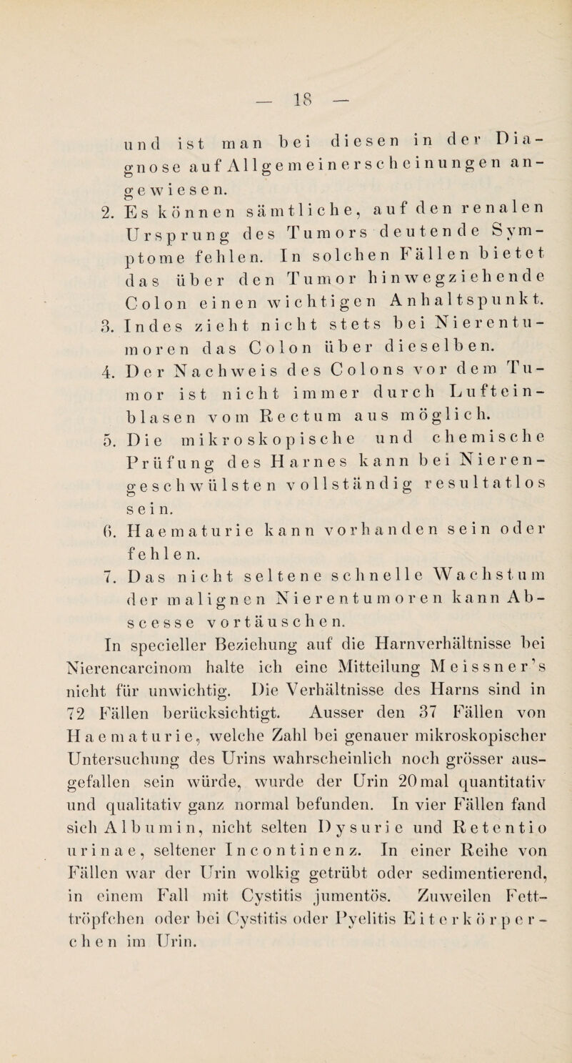 und ist man bei diesen in der Dia¬ gnose auf Allgemeinerscheinungen an¬ gewiesen. 2. Es können sämtliche, auf den renalen Ursprung des Tumors deutende Sym¬ ptome fehlen. In solchen lallen bietet das über den Tumor hinwegziehende Colon einen wichtigen Anhaltspunkt. 3. Indes zieht nicht stets bei Nierentu¬ moren das Colon über dieselben. 4. Der Nachweis des Colons vor dem 'ru¬ mor ist nicht i m mer durch Lu f t ei n - blasen vom Rectum aus möglich. 5. Die m ikroskopische und c h e m i s c h e Prüfung des Harnes kann bei Nieren- gesch wülsten vollständig resultatlos o sein. 0. Haematuri e kann v o r h anden sein oder fehlen. 7. Das nicht seltene schnelle Wachstum der malignen Nierentumor e n k ann Ah¬ se e s s e vortäuschen. In specieller Beziehung auf die Harnverhältnisse bei Nierencarcinom halte ich eine Mitteilung Meissner’s nicht für unwichtig. Die Verhältnisse des Harns sind in 72 Fällen berücksichtigt. Ausser den 37 Fällen von Haematurie, welche Zahl bei genauer mikroskopischer Untersuchung des Urins wahrscheinlich noch grösser aus¬ gefallen sein würde, wurde der Urin 20 mal quantitativ und qualitativ ganz normal befunden. In vier Fällen fand sieh Albumin, nicht selten Dysurie und Retentio urinae, seltener Incontinenz. In einer Reihe von Fällen war der Urin wolkig getrübt oder sedimentierend, in einem Fall mit Cystitis jumentös. Zuweilen Fett¬ tröpfchen oder bei Cystitis oder Pyelitis Eite r k ö r p or- chen im Urin.