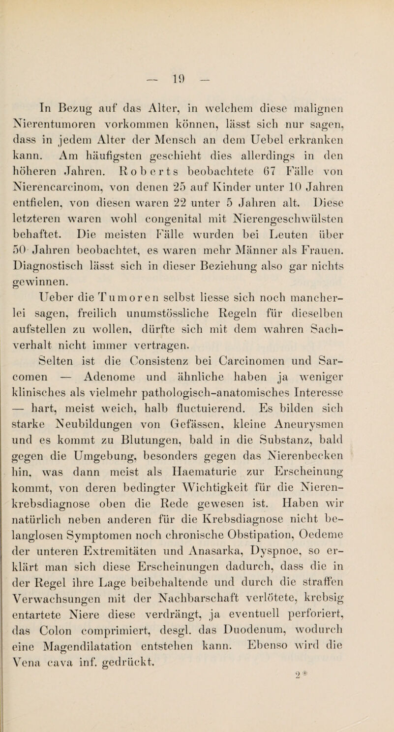 Tn Bezug auf das Alter, in welchem diese malignen Nierentumoren Vorkommen können, lässt sich nur sagen, dass in jedem Alter der Mensch an dem Uebel erkranken kann. Am häufigsten geschieht dies allerdings in den höheren Jahren. Roberts beobachtete 67 Fälle von Nierencarcinom, von denen 25 auf Kinder unter 10 Jahren entfielen, von diesen waren 22 unter 5 Jahren alt. Diese letzteren waren wohl congenital mit Nierengeschwülsten behaftet. Die meisten Fälle wurden bei Leuten über 50 Jahren beobachtet, es waren mehr Männer als Frauen. Diagnostisch lässt sich in dieser Beziehung also gar nichts gewinnen. Ueber die Tumoren selbst Hesse sich noch mancher¬ lei sagen, freilich unumstössliche Regeln für dieselben aufstellen zu wollen, dürfte sich mit dem wahren Sach¬ verhalt nicht immer vertragen. Selten ist die Consistenz bei Carcinomen und Sar- comen — Adenome und ähnliche haben ja weniger klinisches als vielmehr pathologisch-anatomisches Interesse — hart, meist weich, halb fluctuierencl. Es bilden sich starke Neubildungen von Gefässen, kleine Aneurysmen und es kommt zu Blutungen, bald in die Substanz, bald gegen die Umgebung, besonders gegen das Nierenbecken hin, was dann meist als Haematurie zur Erscheinung kommt, von deren bedingter Wichtigkeit für die Nieren¬ krebsdiagnose oben die Rede gewesen ist. Haben wir natürlich neben anderen für die Krebsdiagnose nicht be¬ langlosen Symptomen noch chronische Obstipation, Oedeme der unteren Extremitäten und Anasarka, Dyspnoe, so er¬ klärt man sich diese Erscheinungen dadurch, dass die in der Regel ihre Lage beibehaltende und durch die straffen Verwachsungen mit der Nachbarschaft verlötete, krebsig entartete Niere diese verdrängt, ja eventuell perforiert, das Colon comprimiert, desgl. das Duodenum, wodurch eine Magendilatation entstehen kann. Ebenso wird die Vena cava inf. gedrückt. 2 *