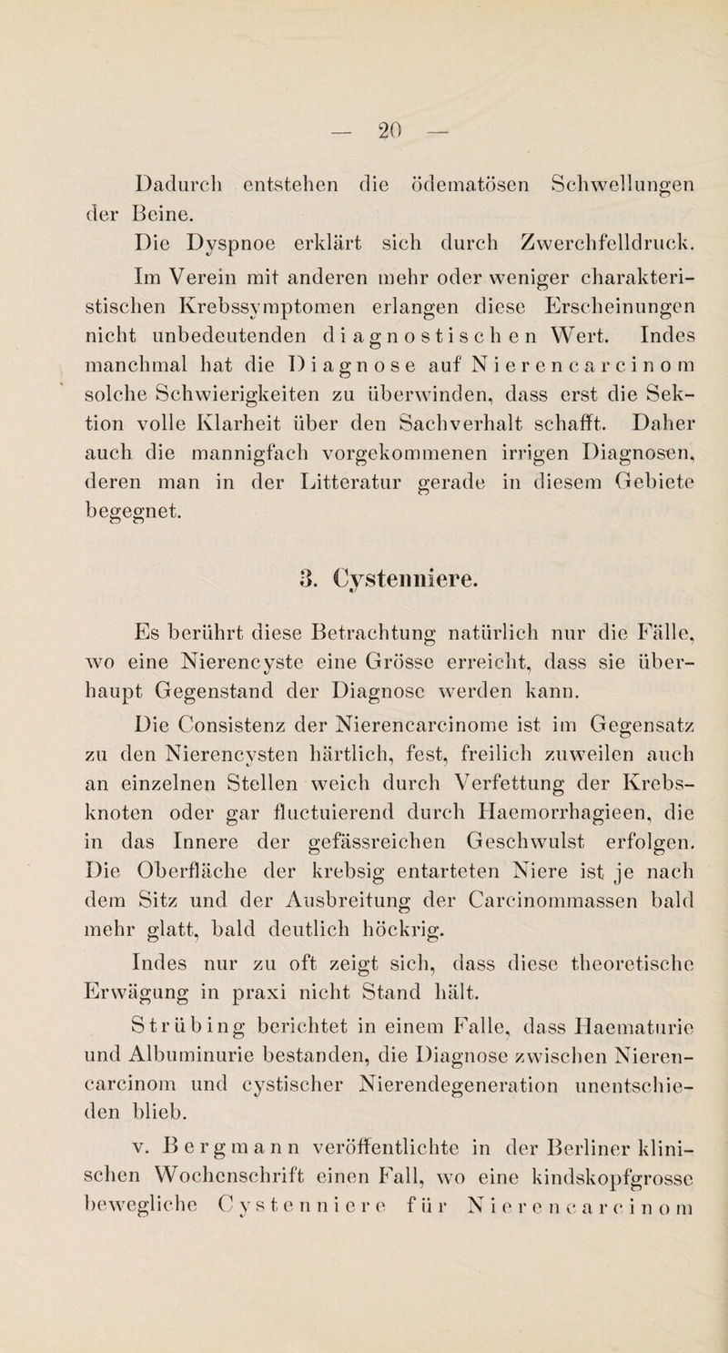 Dadurch entstehen die ödematösen Schwellungen der Beine. Die Dyspnoe erklärt sich durch Zwerchfelldruck. Im Verein mit anderen mehr oder weniger charakteri¬ stischen Krebssymptomen erlangen diese Erscheinungen nicht unbedeutenden diagnostischen Wert. Indes manchmal hat die Diagnose auf Nieren ca rcinom solche Schwierigkeiten zu überwinden, dass erst die Sek¬ tion volle Klarheit über den Sachverhalt schafft. Daher auch die mannigfach vorgekommenen irrigen Diagnosen, deren man in der Litteratur gerade in diesem Gebiete begegnet. 3. Cysteimiere. Es berührt diese Betrachtung natürlich nur die Fälle, wo eine Nierencyste eine Grösse erreicht, dass sie über¬ haupt Gegenstand der Diagnose werden kann. Die Consistenz der Nierencarcinome ist im Gegensatz zu den Nierencysten härtlich, fest, freilich zuweilen auch an einzelnen Stellen weich durch Verfettung der Krebs¬ knoten oder gar fluctuierend durch Haemorrhagieen, die in das Innere der gefässreichen Geschwulst erfolgen. Die Oberfläche der krebsig entarteten Niere ist je nach dem Sitz und der Ausbreitung der Carcinommassen bald mehr glatt, bald deutlich höckrig. Indes nur zu oft zeigt sich, dass diese theoretische Erwägung in praxi nicht Stand hält. Strübing berichtet in einem Falle, dass Haematurie und Albuminurie bestanden, die Diagnose zwischen Nieren- carcinom und cystischer Nierendegeneration unentschie¬ den blieb. v. B ergman n veröffentlichte in der Berliner klini¬ schen Wochenschrift einen Fall, wo eine kindskopfgrosse bewegliche C y s t e n niere für Nieren c a r c i n o m