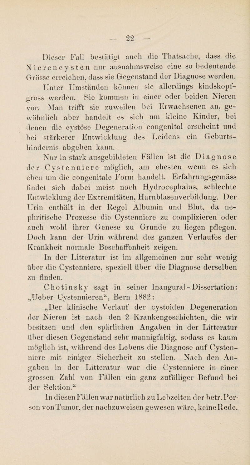 Dieser Fall bestätigt auch die Tlnitsache, dass die Nierencysten nur ausnahmsweise eine so bedeutende Grösse erreichen, dass sie Gegenstand der Diagnose werden. Unter Umständen können sie allerdings kindskopf¬ gross werden. Sie kommen in einer oder beiden Nieren o vor. Man trifft sie zuweilen bei Erwachsenen an, ge¬ wöhnlich aber handelt es sich um kleine Kinder, bei denen die cystöse Degeneration congenital erscheint und bei stärkerer Entwicklung des Leidens ein Geburts¬ hindernis abgeben kann. Nur in stark ausgebildeten Fällen ist die Diagnose der Cystenniere möglich, am ehesten wenn es sich eben um die congenitale Form handelt. Erfahrungsgemäss findet sich dabei meist noch Hydrocephalus, schlechte Entwicklung der Extremitäten, Harnblasenverbildung. Der Urin enthält in der Regel Albumin und Blut, da ne- phritische Prozesse die Cystenniere zu complizieren oder auch wohl ihrer Genese zu Grunde zu liegen pflegen. Doch kann der Urin während des ganzen Verlaufes der Krankheit normale Beschaffenheit zeigen. In der Litteratur ist im allgemeinen nur sehr wenig über die Cystenniere, speziell über die Diagnose derselben zu finden. Chotinsky sagt in seiner Inaugural-Dissertation: „Ueber Cystennieren“, Bern 1882: „Der klinische Verlauf der cystoiden Degeneration der Nieren ist nach den 2 Krankengeschichten, die wir besitzen und den spärlichen Angaben in der Litteratur über diesen Gegenstand sehr mannigfaltig, sodass es kaum möglich ist, während des Lebens die Diagnose auf Cysten¬ niere mit einiger Sicherheit zu stellen. Nach den An¬ gaben in der Litteratur war die Cystenniere in einer grossen Zahl von Fällen ein ganz zufälliger Befund bei der Sektion.“ In diesen Fällen war natürlich zu Lebzeiten der betr. Per¬ son von Tumor, der nachzuweisen gewesen wäre, keine Rede.