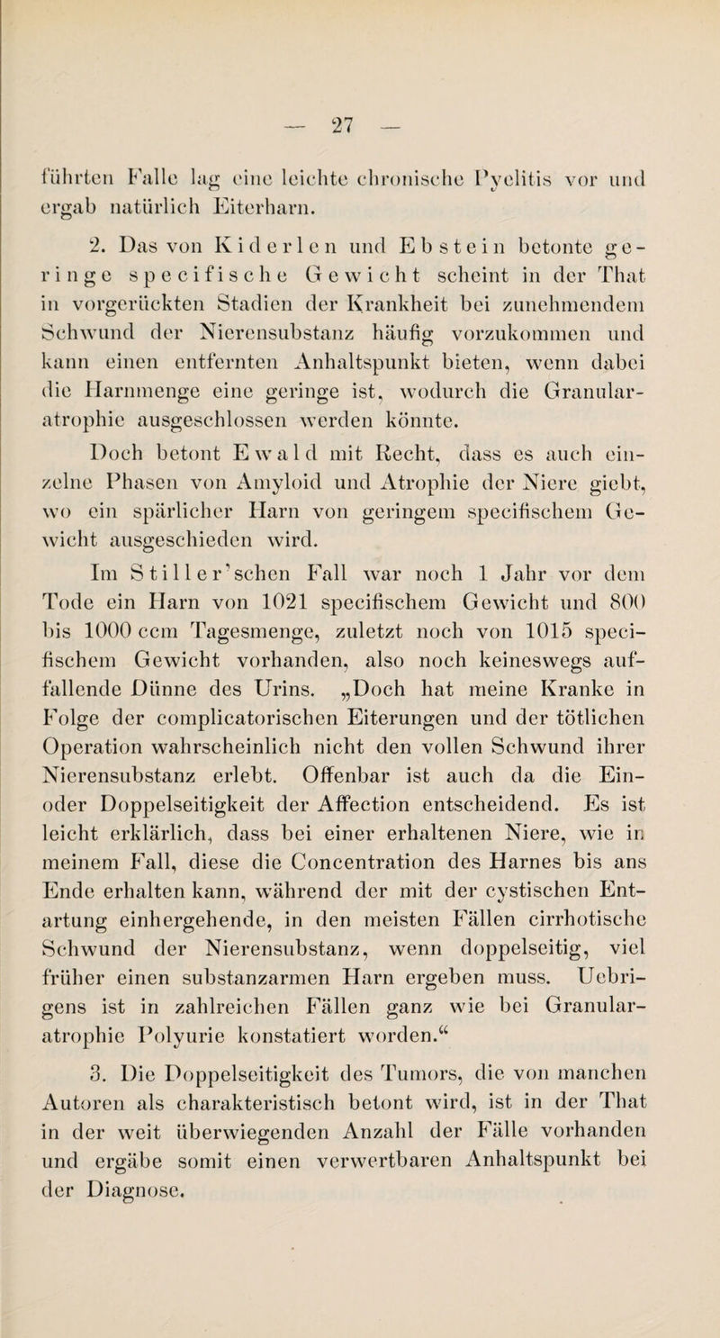 führten Falle lag eine leichte chronische Pyelitis vor und ergab natürlich Eiterharn. 2. Das von Kid er len und Ebstein betonte ge¬ ringe specifische Gewicht scheint in der That in vorgerückten Stadien der Krankheit bei zunehmendem Schwund der Nierensubstanz häufig vorzukommen und kann einen entfernten Anhaltspunkt bieten, wenn dabei die Harnmenge eine geringe ist, wodurch die Granular- atrophie ausgeschlossen werden könnte. Doch betont E w a 1 d mit Recht, dass es auch ein¬ zelne Phasen von Amyloid und Atrophie der Niere giebt, wo ein spärlicher Harn von geringem specifischem Ge¬ wicht ausgeschieden wird. Im S ti 11 e Eschen Fall war noch 1 Jahr vor dem Tode ein Harn von 1021 specifischem Gewicht und 800 bis 1000 ccm Tagesmenge, zuletzt noch von 1015 speci¬ fischem Gewicht vorhanden, also noch keineswegs auf¬ fallende Dünne des Urins. „Doch hat meine Kranke in Folge der complicatorischen Eiterungen und der tätlichen Operation wahrscheinlich nicht den vollen Schwund ihrer Nierensubstanz erlebt. Offenbar ist auch da die Ein¬ oder Doppelseitigkeit der Affection entscheidend. Es ist leicht erklärlich^ dass bei einer erhaltenen Niere, wie in meinem Fall, diese die Concentration des Harnes bis ans Ende erhalten kann, während der mit der cystischen Ent¬ artung einhergehende, in den meisten Fällen cirrhotische Schwund der Nierensubstanz, wenn doppelseitig, viel früher einen substanzarmen Harn ergeben muss. Uebri- gens ist in zahlreichen Fällen ganz wie bei Granulär- atrophie Polyurie konstatiert worden.“ 3. Die Doppelseitigkeit des Tumors, die von manchen Autoren als charakteristisch betont wird, ist in der That in der weit überwiegenden Anzahl der Fälle vorhanden und ergäbe somit einen verwertbaren Anhaltspunkt bei der Diagnose,