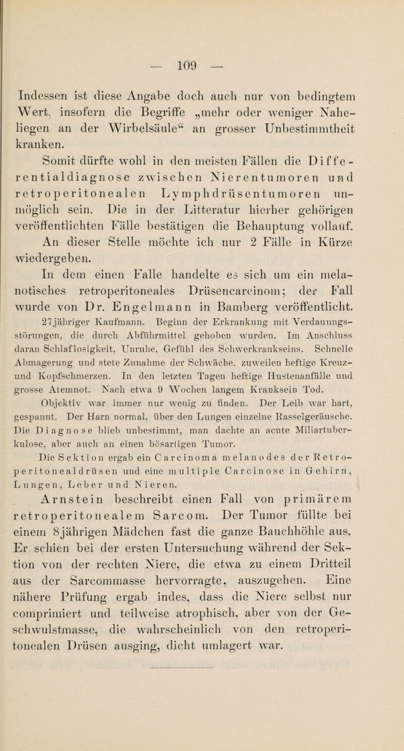 Indessen ist diese Angabe doch auch nur von bedingtem Wert, insofern die Begriffe „mehr oder weniger Nahe¬ liegen an der Wirbelsäule“ an grosser Unbestimmtheit kranken. Somit dürfte wohl in den meisten Fällen die Diffe¬ rent ia 1 diagn ose zwischen Nierentumoren uh d retroperitonealen Lymphdrüsentumoren un¬ möglich sein. Die in der Litteratur hierher gehörigen veröffentlichten Fälle bestätigen die Behauptung vollauf. An dieser Stelle möchte ich nur 2 Fälle in Kürze wiedergeben. In dem einen Falle handelte es sich um ein mela- notisches retroperitoneales Drüsencarcinom; der Fall wurde von Dr. Engelmann in Bamberg veröffentlicht. 27jähriger Kaufmann. Beginn der Erkrankung mit Verdauungs¬ störungen, die durch Abführmittel gehoben wurden. Im Anschluss daran Schlaflosigkeit, Unruhe, Gefühl des Schwerkrankseins. Schnelle Abmagerung und stete Zunahme der Schwäche, zuweilen heftige Kreuz- und Kopfschmerzen. In den letzten Tagen heftige Hustenanfälle und grosse Atemnot. Nach etwa 9 Wochen langem Kranksein Tod. Objektiv war immer nur wenig zu finden. Der Leib war hart, gespannt. Der Harn normal, über den Lungen einzelne Rasselgeräusche. Die Diagnose blieb unbestimmt, man dachte an acute Miliartuber¬ kulose, aber auch an einen bösartigen Tumor. Die Sektion ergab ein Carcinoma melanodes der Retro- peritonealdrüsen und eine multiple C a r c i n o s e in Gehirn, Lungen, Leber und Niere n. Arnstein beschreibt einen Fall von primärem r etr o o erit o n eal e m Sarcom. Der Tumor füllte bei x einem 8jährigen Mädchen fast die ganze Bauchhöhle aus. Er schien bei der ersten Untersuchung während der Sek¬ tion von der rechten Niere, die etwa zu einem Dritteil aus der Sarcommasse hervorragte, auszugehen. Eine nähere Prüfung ergab indes, dass die Niere selbst nur comprimiert und teilweise atrophisch, aber von der Ge¬ schwulstmasse, die wahrscheinlich von den retroperi¬ tonealen Drüsen ausging, dicht umlagert war.