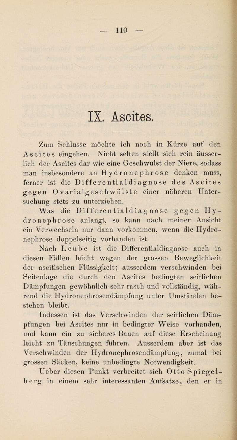 IX. Ascites. Zum Schlüsse möchte ich noch in Kürze auf den Ascites eingehen. Nicht selten stellt sich rein äusser- lich der Ascites dar wie eine Geschwulst der Niere, sodass man insbesondere an Hy d r o n e phr os e denken muss, ferner ist die Differentialdiagnose des Ascites gegen Ovarialgeschwülste einer näheren Unter¬ suchung stets zu unterziehen. Was die Differentialdiagnosc gegen Hy¬ dro nephrose anlangt, so kann nach meiner Ansicht ein Verwechseln nur dann Vorkommen, wenn die Hydro- nephrose doppelseitig vorhanden ist. Nach Leube ist die Differentialdiagnose auch in diesen Fällen leicht wegen der grossen Beweglichkeit der ascitischen Flüssigkeit; ausserdem verschwinden bei Seitenlage die durch den Ascites bedingten seitlichen Dämpfungen gewöhnlich sehr rasch und vollständig, wäh¬ rend die Hydronephrosendämpfung unter Umständen be¬ stehen bleibt. Indessen ist das Verschwinden der seitlichen Däm¬ pfungen bei Ascites nur in bedingter Weise vorhanden, und kann ein zu sicheres Bauen auf diese Erscheinung leicht zu Täuschungen führen. Ausserdem aber ist das Verschwinden der Hydronephrosendämpfung, zumal bei grossen Säcken, keine unbedingte Notwendigkeit. lieber diesen Punkt verbreitet sich Otto Spiegel¬ berg in einem sehr interessanten Aufsatze, den er in