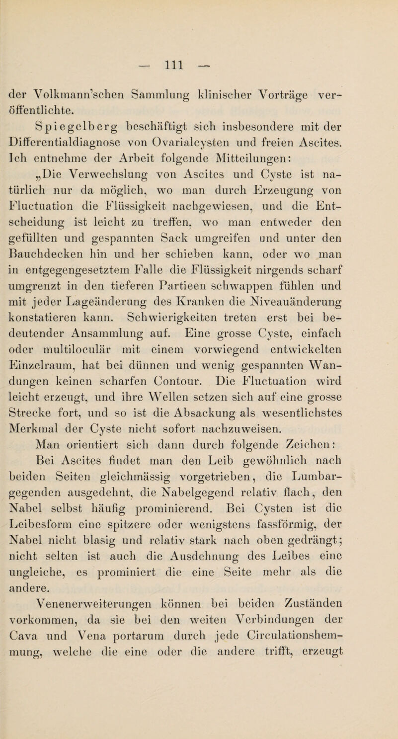 der Volkmann’schen Sammlung klinischer Vorträge ver¬ öffentlichte. Spiegelberg beschäftigt sich insbesondere mit der Differentialdiagnose von Ovarialcysten und freien Ascites. Ich entnehme der Arbeit folgende Mitteilungen: „Die Verwechslung von Ascites und Cyste ist na¬ türlich nur da möglich, wo man durch Erzeugung von Fluctuation die Flüssigkeit nachgewiesen, und die Ent¬ scheidung ist leicht zu treffen, wo man entweder den gefüllten und gespannten Sack umgreifen und unter den Bauchdecken hin und her schieben kann, oder wro man in entgegengesetztem Falle die Flüssigkeit nirgends scharf umgrenzt in den tieferen Partieen schwappen fühlen und mit jeder Lageänderung des Kranken die Niveauänderung konstatieren kann. Schwierigkeiten treten erst bei be¬ deutender Ansammlung auf. Eine grosse Cyste, einfach oder multiloculär mit einem vorwiegend entwickelten Einzelraum, hat bei dünnen und wenig gespannten Wan¬ dungen keinen scharfen Contour. Die Fluctuation wird leicht erzeugt, und ihre Wellen setzen sich auf eine grosse Strecke fort, und so ist die Absackung als wesentlichstes Merkmal der Cyste nicht sofort nachzuweisen. Man orientiert sich dann durch folgende Zeichen: Bei Ascites findet man den Leib gewöhnlich nach beiden Seiten gleichmässig vorgetrieben, die Lumbar- gegenden ausgedehnt, die Nabelgegend relativ flach, den Nabel selbst häufig prominierend. Bei Cysten ist die Leibesform eine spitzere oder wenigstens fassförmig, der Nabel nicht blasig und relativ stark nach oben gedrängt; nicht selten ist auch die Ausdehnung des Leibes eine ungleiche, es prominiert die eine Seite mehr als die andere. Venenerweiterungen können bei beiden Zuständen Vorkommen, da sie bei den weiten Verbindungen der Cava und Vena portarum durch jede Circulationshem- mung, welche die eine oder die andere trifft, erzeugt