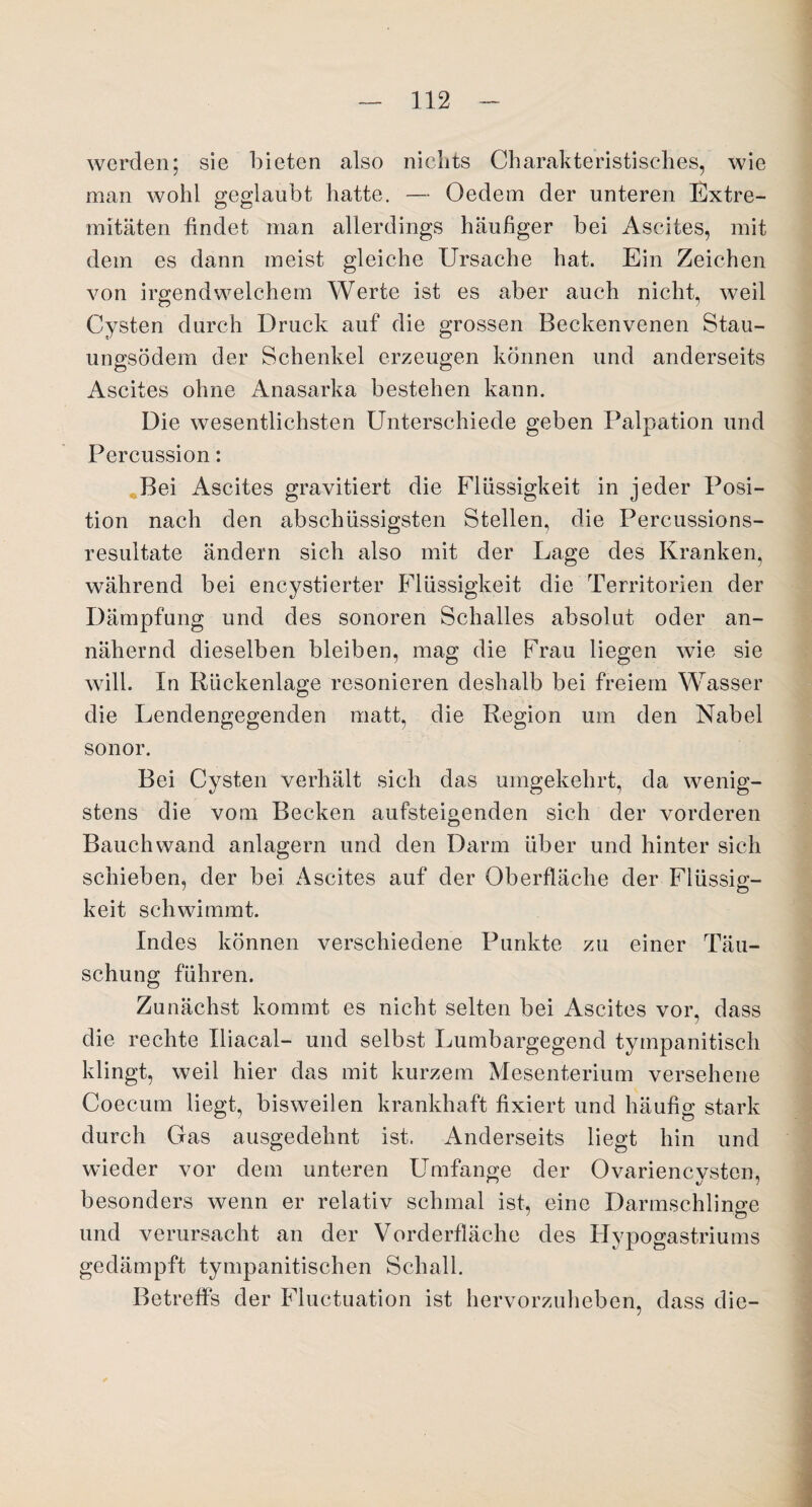 werden; sie bieten also nichts Charakteristisches, wie man wohl geglaubt hatte. — Ocdem der unteren Extre- mitäten findet man allerdings häufiger bei Ascites, mit dem es dann meist gleiche Ursache hat. Ein Zeichen von irgendwelchem Werte ist es aber auch nicht, weil Cysten durch Druck auf die grossen Beckenvenen Stau¬ ungsödem der Schenkel erzeugen können und anderseits Ascites ohne Anasarka bestehen kann. Die wesentlichsten Unterschiede geben Palpation und Percussion: Bei Ascites gravitiert die Flüssigkeit in jeder Posi¬ tion nach den abschüssigsten Stellen, die Percussions¬ resultate ändern sich also mit der Lage des Kranken, während bei encystierter Flüssigkeit die Territorien der Dämpfung und des sonoren Schalles absolut oder an¬ nähernd dieselben bleiben, mag die Frau liegen wie sie will. In Rückenlage resonieren deshalb bei freiem Wasser die Lendengegenden matt, die Region um den Nabel sonor. Bei Cysten verhält sich das umgekehrt, da wenig¬ stens die vom Becken aufsteigenden sich der vorderen Bauchwand anlagern und den Darm über und hinter sich schieben, der bei Ascites auf der Oberfläche der Flüssig¬ keit schwimmt. Indes können verschiedene Punkte zu einer Täu¬ schung führen. Zunächst kommt es nicht selten bei Ascites vor, dass die rechte Uiacal- und selbst Lumbargegend tympanitisch klingt, weil hier das mit kurzem Mesenterium versehene Coecum liegt, bisweilen krankhaft fixiert und häufig stark durch Gas ausgedehnt ist. Anderseits liegt hin und wieder vor dem unteren Umfange der Ovariencvsten, <> 7 besonders wenn er relativ schmal ist, eine Darmschlinge 7 Ö und verursacht an der Vorderfläche des Hypogastriums gedämpft tympanitischen Schall. Betreffs der Fluctuation ist hervorzuheben, dass die-