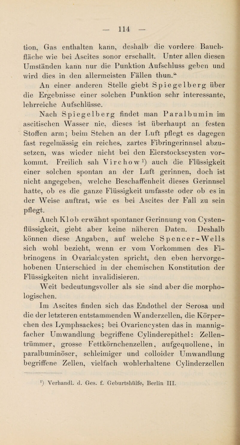 tion, Gas enthalten kann, deshalb die vordere Bauch¬ fläche wie bei Ascites sonor erschallt. Unter allen diesen Umständen kann nur die Punktion Aufschluss geben und wird dies in den allermeisten Fällen thun.“ An einer anderen Stelle giebt Spi^ gelberg über die Ergebnisse einer solchen Punktion sehr interessante, lehrreiche Aufschlüsse. Nach Spiegelberg findet man Paralbumin im ascitischen Wasser nie, dieses ist überhaupt an festen Stoffen arm; beim Stehen an der Luft pflegt es dagegen fast regelmässig ein reiches, zartes Fibringerinnsel abzu¬ setzen, was wieder nicht bei den Eierstockscysten vor¬ kommt. Freilich sah Virchow1) auch die Flüssigkeit einer solchen spontan an der Luft gerinnen, doch ist nicht angegeben, welche Beschaffenheit dieses Gerinnsel hatte, ob es die ganze Flüssigkeit umfasste oder ob es in der Weise auftrat, wie es bei Ascites der Fall zu sein pflegt. Auch Kl ob erwähnt spontaner Gerinnung von Cysten¬ flüssigkeit, giebt aber keine näheren Daten. Deshalb können diese Angaben, auf welche Spencer-Wells sich wohl bezieht, wenn er vom Vorkommen des Fi¬ brinogens in Ovarialcysten spricht, den eben hervorge¬ hobenen Unterschied in der chemischen Konstitution der Flüssigkeiten nicht invalidisieren. Weit bedeutungsvoller als sie sind aber die morpho¬ logischen. Im A.scites finden sich das Endothel der Serosa und die der letzteren entstammenden Wanderzellen, die Körper¬ chen des Lymphsackes; bei Ovariencysten das in mannig¬ facher Umwandlung begriffene Cylinderepithel: Zellen¬ trümmer, grosse Fettkörnchenzellen, aufgequollene, in paralhuminöser, schleimiger und colloider Umwandlung begriffene Zellen, vielfach wohlerhaltene Cylinderzellen *) Verhandl. d. Ges. f. G eburtsliiilfe, Berlin III.