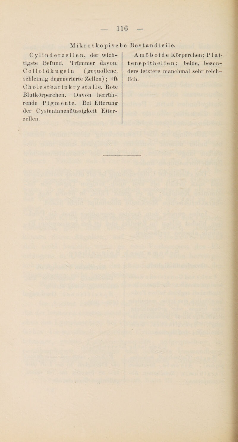 M i k r o s k o p i s c h e Bestandteile. C y 1 i n d e r z e 11 e n, der wich¬ tigste Befund. Trümmer davon. Colloid kugeln ( gequollene, schleimig degenerierte Zellen) ; oft Cholestearinkrystalle. Rote Blutkörperchen. Davon herrüh¬ rende Pigmente. Bei Eiterung der Cysteninnenflüssigkeit Eiter¬ zellen. A m ö b oi d e Körperchen; P1 a,t- tenepithelien; beide, beson¬ ders letztere manchmal sehr reich¬ lich.