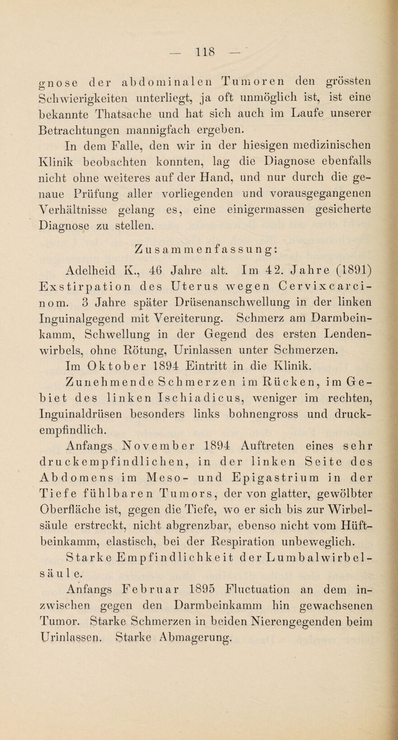 gno se der abdominalen Tum oren den grössten Schwierigkeiten unterliegt, ja oft unmöglich ist, ist eine bekannte Thatsache und hat sich auch im Laufe unserer Betrachtungen mannigfach ergeben. In dem Falle, den wir in der hiesigen medizinischen Klinik beobachten konnten, lag die Diagnose ebenfalls nicht ohne weiteres auf der Hand, und nur durch die ge¬ naue Prüfung aller vorliegenden und vorausgegangenen Verhältnisse gelang es, eine einigermassen gesicherte Diagnose zu stellen. Zusammenfassung0. Adelheid K., 46 Jahre alt. Im 42. Jahre (1891) Exstirpation des Uterus wegen Cervixcar ci- nom. 3 Jahre später Drüsenanschwellung in der linken Inguinalgegend mit Vereiterung. Schmerz am Darmbein¬ kamm, Schwellung in der Gegend des ersten Lenden¬ wirbels, ohne Rötung, Urinlassen unter Schmerzen. Im Oktober 1894 Eintritt in die Klinik. Zunehmende Schmerzen im Rücken, im Ge¬ biet des linken Ischiadicus, weniger im rechten, Inguinaldrüsen besonders links bohnengross und druck¬ empfindlich. Anfangs November 1894 Auftreten eines sehr druckempfindlichen, in der linken Seite des Abdomens im Meso- und Epigastrium in der Tiefe fühlbaren Tumors, der von glatter, gewölbter Oberfläche ist, gegen die Tiefe, wo er sich bis zur Wirbel¬ säule erstreckt, nicht abgrenzbar, ebenso nicht vom Hüft¬ beinkamm, elastisch, bei der Respiration unbeweglich. Starke Empfindlichkeit der Lumbalwirb el- s ä u 1 e. Anfangs Februar 1895 Fluctuation an dem in¬ zwischen gegen den Darmbeinkamm hin gewachsenen Tumor. Starke Schmerzen in beiden Nierengegenden beim Urinlassen. Starke Abmagerung.