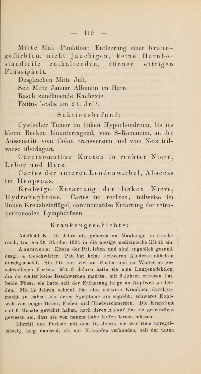 Mitte Mai Punktion: Entleerung einer b r a u n - gefärbten, nicht jauchigen, keine Harnbe¬ standteile enthaltenden, dünnen eitrigen Flüssigkeit. Desgleichen Mitte Juli. Seit Mitte Januar Albumin im Harn. Rasch zunehmende Kachexie. Exitus letalis am 2 4. Juli. Sektionsbefund: Cystischer Tumor im linken Hypochondrium, bis ins kleine Becken hinunterragend, vom S-Romanum, an der Aussenseite vom Colon transversum und vom Netz teil¬ weise überlagert. Carcinomatöse Knoten in rechter Niere, Leber und Herz. Caries der unteren Lendenwirbel, Abscess im 11 e o ps o as. Krebsige Entartung der linken Niere, Hydronephrose. Caries im rechten, teilweise im linken Kreuzbeinflügel, carcinomatöse Entartung der retro- peritonealen Lymphdriisen. Krankengeschichte: Adelheid Iv., 46 Jahre alt, geboren zu Maubeuge in Frank¬ reich, trat am 26. Oktober 1894 in die hiesige medizinische Klinik ein. Anamnese: Eltern der Pat. leben und sind angeblich gesund, desgl. 4 Geschwister. Pat. hat keine schweren Kinderkrankheiten durchgemacht. Sie litt nur viel an Husten und im Winter an ge¬ schwollenen Füssen. Mit 8 Jahren hatte sie eine Lungenaffektion, die ihr weiter keine Beschwerden machte; mit 9 Jahren erfroren Pat. beide Füsse, sie hatte seit der Erfrierung lange an Kopfweh zu lei¬ den. Mit 12 Jahren scheint Pat. eine schwere Krankheit durchge¬ macht zu haben, als deren Symptome sie angiebt: schweres Kopf¬ weh von langer Dauer, Fieber und Gliederschmerzen. Die Krankheit soll 6 Monate gewährt haben, nach deren Ablauf Pat. so geschwächt gewiesen sei, dass sie von neuem habe laufen lernen müssen. Eintritt der Periode mit dem 16. Jahre, sie war stets unregel¬ mässig, lang dauernd, oft mit Krämpfen verbunden, seit der unten