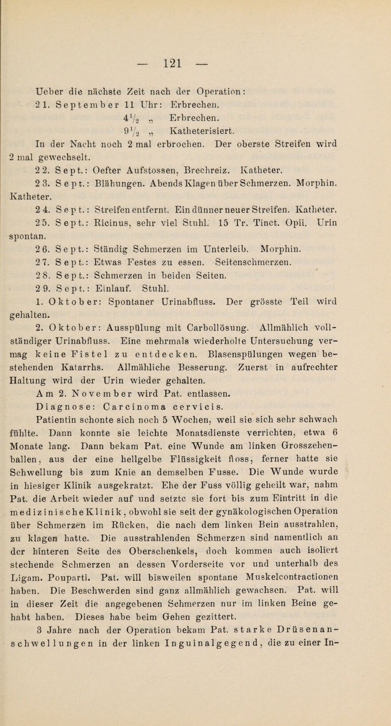 Ueber die nächste Zeit nach der Operation: 2 1. September 11 Uhr: Erbrechen. 472 „ Erbrechen. 972 11 Katheterisiert. In der Nacht noch 2 mal erbrochen. Der oberste Streifen wird 2 mal gewechselt. 2 2. Sept.: Oefter Aufstossen, Brechreiz. Katheter. 2 3. Sept.: Blähungen. Abends Klagen über Schmerzen. Morphin. Katheter. 2 4. Sept.: Streifen entfernt. Ein dünner neuer Streifen. Katheter. 2 5. Sept.: Ricinus, sehr viel Stuhl. 15 Tr. Tinct. üpii. Urin spontan. 2 6. Sept.: Ständig Schmerzen im Unterleib. Morphin. 2 7. Sept.: Etwas Festes zu essen. Seitenschmerzen. * 2 8. Sept.: Schmerzen in beiden Seiten. 2 9. Sept.: Einlauf. Stuhl. 1. Oktober: Spontaner Urinabfluss. Der grösste Teil wird gehalten. 2. Oktober: Ausspülung mit Carbollösung. Allmählich voll¬ ständiger Urinabfluss. Eine mehrmals wiederholte Untersuchung ver¬ mag keine Fistel zu entdecken. Blasenspülungen wegen be¬ stehenden Katarrhs. Allmähliche Besserung. Zuerst in aufrechter Haltung wird der Urin wieder gehalten. Am 2. November wird Pat. entlassen. Diagnose: Carcinoma cervicis. Patientin schonte sich noch 5 Wochen, weil sie sich sehr schwach fühlte. Dann konnte sie leichte Monatsdienste verrichten, etwa 6 Monate lang. Dann bekam Pat. eine Wunde am linken Grosszehen¬ ballen, aus der eine hellgelbe Flüssigkeit floss, ferner hatte sie Schwellung bis zum Knie an demselben Fusse. Die Wunde wurde in hiesiger Klinik ausgekratzt. Ehe der Fuss völlig geheilt war, nahm Pat. die Arbeit wieder auf und setzte sie fort bis zum Eintritt in die medizinischeKlinik, obwohl sie seit der gynäkologischen Operation über Schmerzen im Rücken, die nach dem linken Bein ausstrahlen, zu klagen hatte. Die ausstrahlenden Schmerzen sind namentlich an der hinteren Seite des Oberschenkels, doch kommen auch isoliert stechende Schmerzen an dessen Vorderseite vor und unterhalb des Ligam. Pouparti. Pat. will bisweilen spontane Muskelcontractionen haben. Die Beschwerden sind ganz allmählich gewachsen. Pat. will in dieser Zeit die angegebenen Schmerzen nur im linken Beine ge¬ habt haben. Dieses habe beim Gehen gezittert. 3 Jahre nach der Operation bekam Pat. starke Drüsenan¬ schwellungen in der linken Inguinalgegend, die zu einer In-
