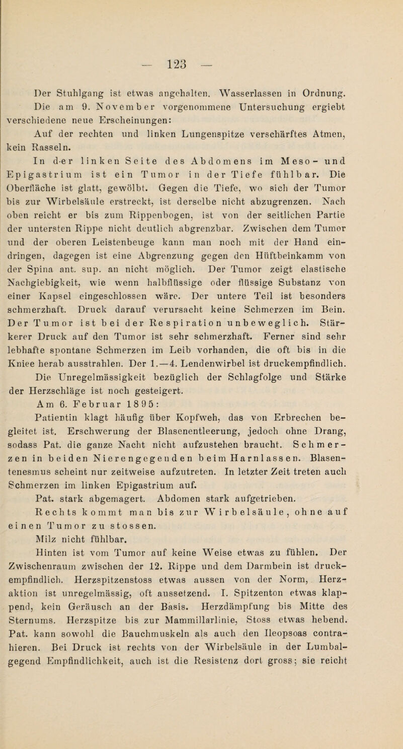 Der Stuhlgang ist etwas angehnlten. Wasserlassen in Ordnung. Die am 9. November vorgenommene Untersuchung ergiebt verschiedene neue Erscheinungen: Auf der rechten und linken Lungenspitze verschärftes Atmen, kein Rasseln. In der linken Seite des Abdomens im Meso - und E p i g a s t r i u m ist ein Tumor in der Tiefe fühlbar. Die Oberfläche ist glatt, gewölbt. Gegen die Tiefe, wo sich der Tumor bis zur Wirbelsäule erstreckt, ist derselbe nicht abzugrenzen. Nach oben reicht er bis zum Rippenbogen, ist von der seitlichen Partie der untersten Rippe nicht deutlich abgrenzbar. Zwischen dem Tumor und der oberen Leistenbeuge kann man noch mit der Hand ein- dringen, dagegen ist eine Abgrenzung gegen den Hüftbeinkamm von der Spina ant. sup. an nicht möglich. Der Tumor zeigt elastische Nachgiebigkeit, wie wenn halbflüssige oder flüssige Substanz von einer Kapsel eingeschlossen wäre. Der untere Teil ist besonders schmerzhaft. Druck darauf verursacht keine Schmerzen im Bein. Der Tumor ist bei der Respiration unbeweglich. Stär¬ kerer Druck auf den Tumor ist sehr schmerzhaft. Ferner sind sehr lebhafte spontane Schmerzen im Leib vorhanden, die oft bis in die Kniee herab ausstrahlen. Der 1.—4. Lendenwirbel ist druckempfindlich. Die Unregelmässigkeit bezüglich der Schlagfolge und Stärke der Herzschläge ist noch gesteigert. Am 6. Februar 1895: Patientin klagt häufig über Kopfweh, das von Erbrechen be¬ gleitet ist. Erschwerung der Blasenentleerung, jedoch ohne Drang, sodass Pat. die ganze Nacht nicht aufzustehen braucht. Schmer¬ zen in beiden Nierengegeuden beim Harnlassen. Blasen- tenesmus scheint nur zeitweise aufzutreten. In letzter Zeit treten auch Schmerzen im linken Epigastrium auf. Pat. stark abgemagert. Abdomen stark aufgetrieben. Rechts kommt man bis zur Wirbelsäule, ohne auf einen Tumor zu stossen. Milz nicht fühlbar. Hinten ist vom Tumor auf keine Weise etwas zu fühlen. Der Zwischenraum zwischen der 12. Rippe und dem Darmbein ist druck¬ empfindlich. Herzspitzenstoss etwas aussen von der Norm, Herz¬ aktion ist unregelmässig, oft aussetzend. I. Spitzenton etwas klap¬ pend, kein Geräusch an der Basis. Herzdämpfung bis Mitte des Sternums. Herzspitze bis zur Mammillarlinie, Stoss etwas hebend. Pat. kann sowohl die Bauchmuskeln als auch den Ileopsoas contra- hieren. Bei Druck ist rechts von der Wirbelsäule in der Lumbal¬ gegend Empfindlichkeit, auch ist die Resistenz dort gross; sie reicht