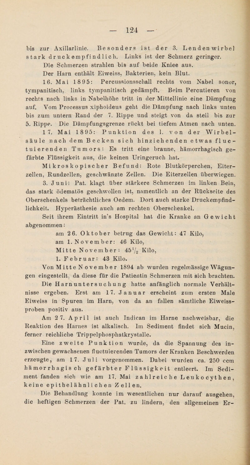 bis zur Axillarlinie. Besonders ist der 3. Lendenwirbel stark druckempfindlich. Links ist der Schmerz geringer. Die Schmerzen strahlen bis auf beide Kniee aus. Der Harn enthält Eiweiss, Bakterien, kein Blut. 16. Mai 1895: Percussionsschall rechts vom Nabel sonor, tympanitisch, links tympanitisch gedämpft. Beim Percutieren von rechts nach links in Nabelhöhe tritt in der Mittellinie eine Dämpfung auf. Vom Processus xiphoideus geht die Dämpfung nach links unten bis zum untern Rand der 7. Rippe und steigt von da steil bis zur 5. Rippe. Die Dämpfungsgrenze rückt bei tiefem Atmen nach unten. 17. Mai 1895: Punktion des 1. von der Wirbel¬ säule nach dem Becken sich hinziehenden etwas f 1 u c - tuierenden Tumors: Es tritt eine braune, hämorrhagisch ge¬ färbte Flüssigkeit aus, die keinen Uringeruch hat. Mikroskopischer Befund: Rote Blutkörperchen, Eiter¬ zellen, Rundzellen, geschwänzte Zellen. Die Eiterzellen überwiegen. 3. Juni: Pat. klagt über stärkere Schmerzen im linken Bein, das stark ödematös geschwollen ist, namentlich an der Rückseite des Oberschenkels beträchtliches Oedem. Dort auch starke Druckempfind¬ lichkeit. Hyperästhesie auch am rechten Oberschenkel. Seit ihrem Eintritt in's Hospital hat die Kranke an Gewicht abgenommen: am 2 6. Oktober betrug das Gewicht: 47 Kilo, am 1.November: 46 Kilo, Mi 11 e N o v e m b e r : 45x/2 Kilo, 1. Februar: 43 Kilo. Von Mitt e N o ve mb e r 1894 ab wurden regelmässige Wägun¬ gen eingestellt, da diese für die Patientin Schmerzen mit sich brachten. Die Harnuntersuchung hatte anfänglich normale Verhält¬ nisse ergeben. Erst am 17. Januar erscheint zum ersten Male Eiweiss in Spuren im Harn, von da an fallen sämtliche Eiweiss¬ proben positiv aus. Am 2 7. April ist auch Tndican im Harne nachweisbar, die Reaktion des Harnes ist alkalisch. Im Sediment findet sich Mucin, ferner reichliche Trippelphosphatkrystalle. Eine zweite Punktion wurde, da die Spannung des in¬ zwischen gewachsenen fluetuierenden Tumors der Kranken Beschwerden erzeugte, am 17. Juli vorgenommen. Dabei wurden ca. 250 ccm hämorrhagisch gef ärbt e r F lü s sigk e it entleert. Im Sedi¬ ment fanden sich wie am 17. Mai zahlreiche Leukocythen, keine epithelähnlichen Zellen. Die Behandlung konnte im wesentlichen nur darauf ausgehen, die heftigen Schmerzen der Pat. zu lindern, den allgemeinen Er-