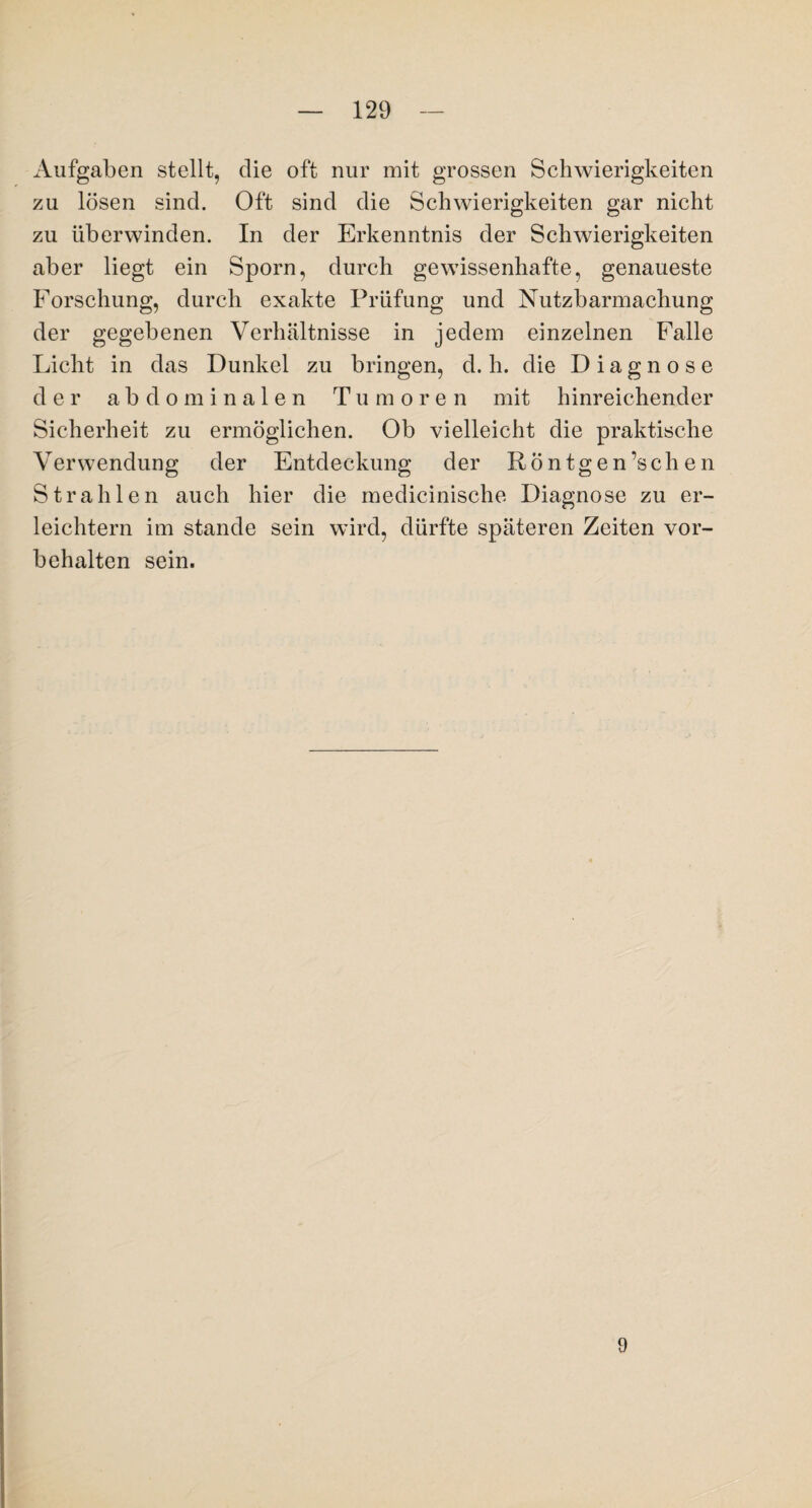 Aufgaben stellt, die oft nur mit grossen Schwierigkeiten zu lösen sind. Oft sind die Schwierigkeiten gar nicht zu überwinden. In der Erkenntnis der Schwierigkeiten aber liegt ein Sporn, durch gewissenhafte, genaueste Forschung, durch exakte Prüfung und Nutzbarmachung der gegebenen Verhältnisse in jedem einzelnen Falle Licht in das Dunkel zu bringen, d. h. die Diagnose der abdominalen Tu m oren mit hinreichender Sicherheit zu ermöglichen. Ob vielleicht die praktische V er wendung der Entdeckung der Röntgen’s chen Strahlen auch hier die medicinische Diagnose zu er¬ leichtern im stände sein wird, dürfte späteren Zeiten Vor¬ behalten sein. 9