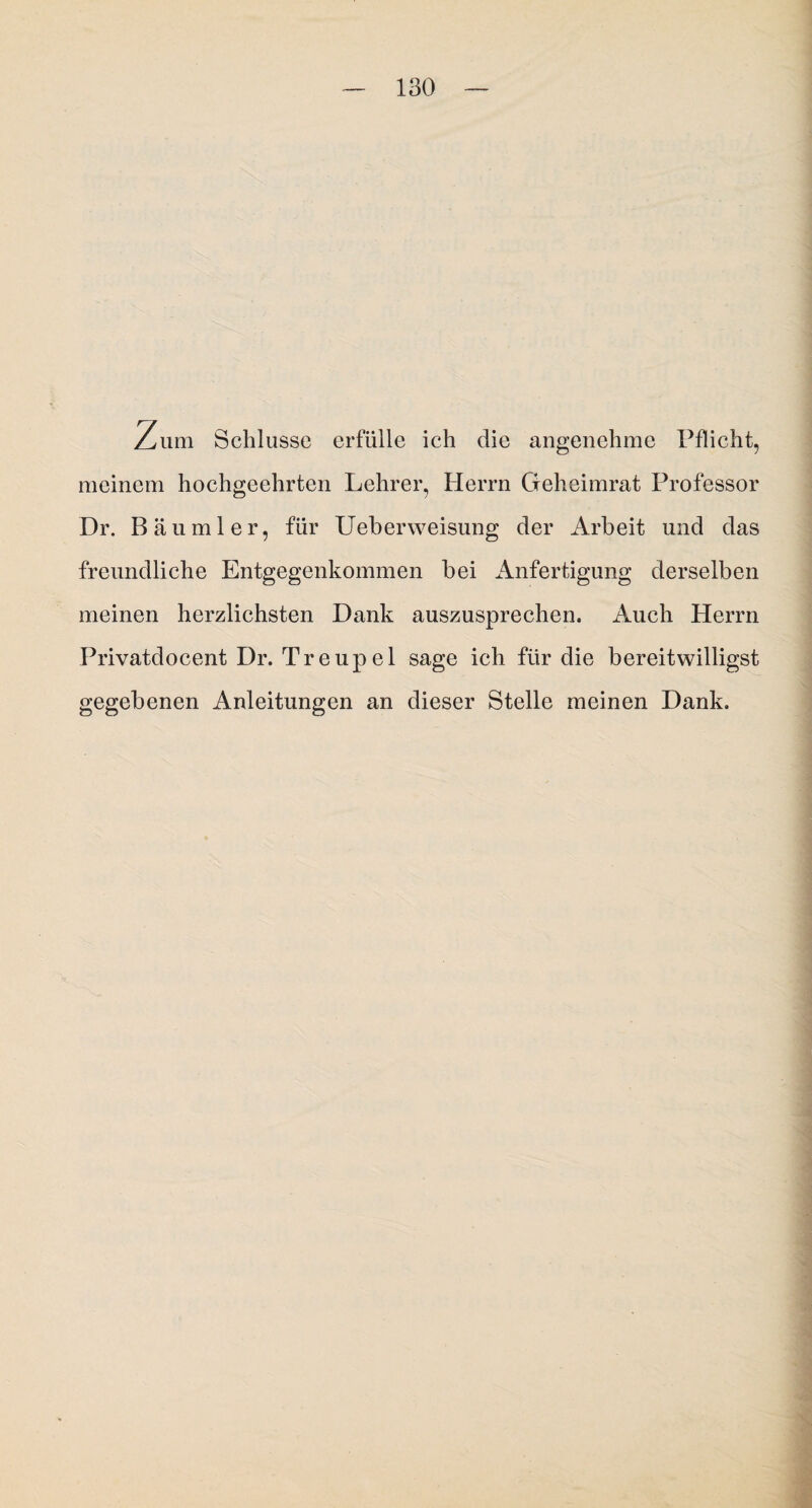 Zum Schlüsse erfülle ich die angenehme Pflicht, meinem hochgeehrten Lehrer, Herrn Geheimrat Professor Dr. Bäu ml er, für Ueberweisung der Arbeit und das freundliche Entgegenkommen bei Anfertigung derselben meinen herzlichsten Dank auszusprechen. Auch Herrn Privatdocent Dr. Treupel sage ich für die bereitwilligst gegebenen Anleitungen an dieser Stelle meinen Dank.