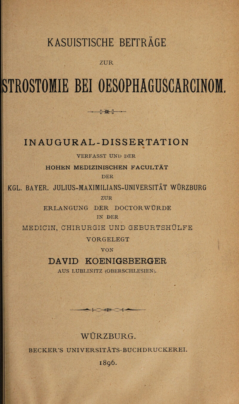 KASUISTISCHE BEITRAGE ZUR 3TR0ST0MIE BEI OESOPHÄGUSCARCINOM. IN AU GUR AL-DISSERTATION VERFASST UND DER HOHEN MEDIZINISCHEN FACULTÄT DER KGL. BAYER. JULIUS-MAXIMILIANS-ÜNIVERSITÄT WÜRZBURG ZUR ERLANGUNG DER DOCTORWÜRDE JN DER MEDICIN, CHIRURGIE UND GEBURTSHÜLFE VORGELEGT VON DAVID KOENIGSBERGER AUS LUBLINITZ (OBERSCHLESIEN). WÜRZBURG. BECKER'S UNIVERSITÄTS-BUCHDRUCKEREI. 1896.