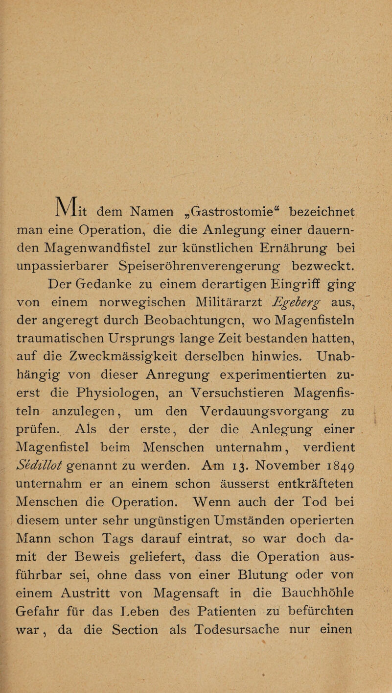 Mit dem Namen „Gastrostomie“ bezeichnet man eine Operation, die die Anlegung einer dauern¬ den Magen wandfistel zur künstlichen Ernährung bei unpassierbarer Speiseröhrenverengerung bezweckt. Der Gedanke zu einem derartigen Eingriff ging von einem norwegischen Militärarzt Egeberg aus, der angeregt durch Beobachtungen, wo Magenfisteln traumatischen Ursprungs lange Zeit bestanden hatten, auf die Zweckmässigkeit derselben hinwies. Unab¬ hängig von dieser Anregung experimentierten zu¬ erst die Physiologen, an Versuchstieren Magenfis¬ teln anzulegen, um den Verdauungsvorgang zu prüfen. Als der erste, der die Anlegung einer Magenfistel beim Menschen unternahm, verdient Sechllot genannt zu werden. Am 13. November 1849 unternahm er an einem schon äusserst entkräfteten Menschen die Operation. Wenn auch der Tod bei diesem unter sehr ungünstigen Umständen operierten Mann schon Tags darauf ein trat, so war doch da¬ mit der Beweis geliefert, dass die Operation aus¬ führbar sei, ohne dass von einer Blutung oder von einem Austritt von Magensaft in die Bauchhöhle Gefahr für das Leben des Patienten zu befürchten war, da die Section als Todesursache nur einen