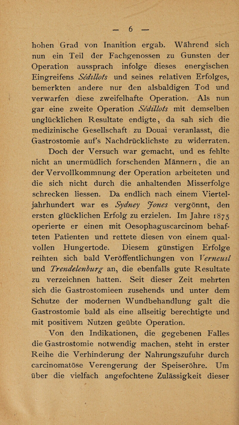 hohen Grad von Inanition ergab. Während sich nun ein Teil der Fachgenossen zu Gunsten der Operation aussprach infolge dieses energischen Eingreifens Sedillots und seines relativen Erfolges, bemerkten andere nur den alsbaldigen Tod und verwarfen diese zweifelhafte Operation. Als nun gar eine zweite Operation Sedillots mit demselben unglücklichen Resultate endigte, da sah sich die medizinische Gesellschaft zu Douai veranlasst, die Gastrostomie auf’s Nachdrücklichste zu widerraten. Doch der Versuch war gemacht, und es fehlte nicht an unermüdlich forschenden Männern , die an der Vervollkommnung der Operation arbeiteten und die sich nicht durch die anhaltenden Misserfolge schrecken liessen. Da endlich nach einem Viertel¬ jahrhundert war es Sydney Jones vergönnt, den ersten glücklichen Erfolg zu erzielen. Im Jahre 1875 operierte er einen mit Oesophaguscarcinom behaf¬ teten Patienten und rettete diesen von einem qual¬ vollen Eiungertode. Diesem günstigen Erfolge reihten sich bald Veröffentlichungen von Yerneuil und Trendelenburg an, die ebenfalls gute Resultate zu verzeichnen hatten. Seit dieser Zeit mehrten sich die Gastrostomieen zusehends und unter dem Schutze der modernen Wundbehandlung galt die Gastrostomie bald als eine allseitig berechtigte und mit positivem Nutzen geübte Operation. Von den Indikationen, die gegebenen Falles die Gastrostomie notwendig machen, steht in erster Reihe die Verhinderung der Nahrungszufuhr durch carcinomatöse Verengerung der Speiseröhre. Um über die vielfach angefochtene Zulässigkeit dieser